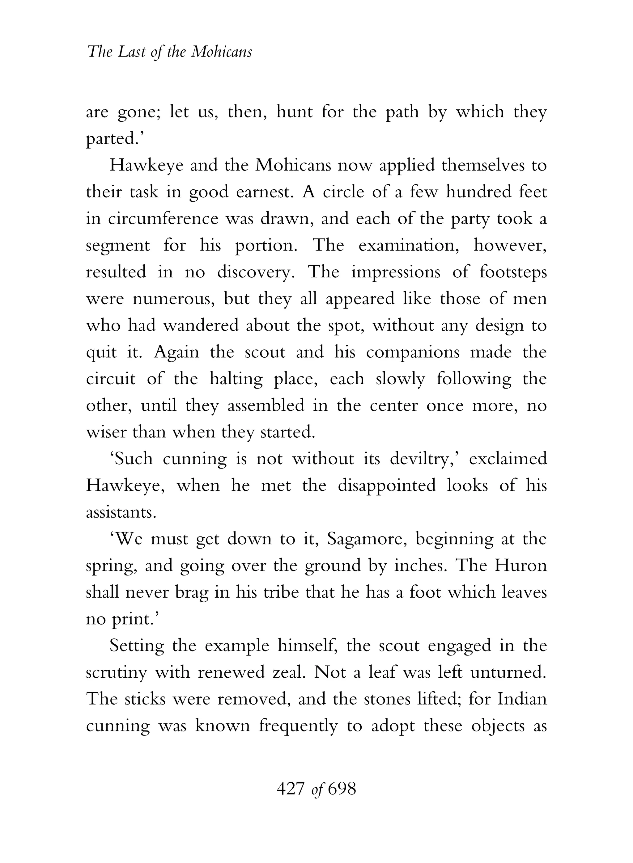 The Last of the Mohicans


are gone; let us, then, hunt for the path by which they
parted.’
    Hawkeye and the Mohicans now applied themselves to
their task in good earnest. A circle of a few hundred feet
in circumference was drawn, and each of the party took a
segment for his portion. The examination, however,
resulted in no discovery. The impressions of footsteps
were numerous, but they all appeared like those of men
who had wandered about the spot, without any design to
quit it. Again the scout and his companions made the
circuit of the halting place, each slowly following the
other, until they assembled in the center once more, no
wiser than when they started.
    ‘Such cunning is not without its deviltry,’ exclaimed
Hawkeye, when he met the disappointed looks of his
assistants.
    ‘We must get down to it, Sagamore, beginning at the
spring, and going over the ground by inches. The Huron
shall never brag in his tribe that he has a foot which leaves
no print.’
    Setting the example himself, the scout engaged in the
scrutiny with renewed zeal. Not a leaf was left unturned.
The sticks were removed, and the stones lifted; for Indian
cunning was known frequently to adopt these objects as


                           427 of 698
 