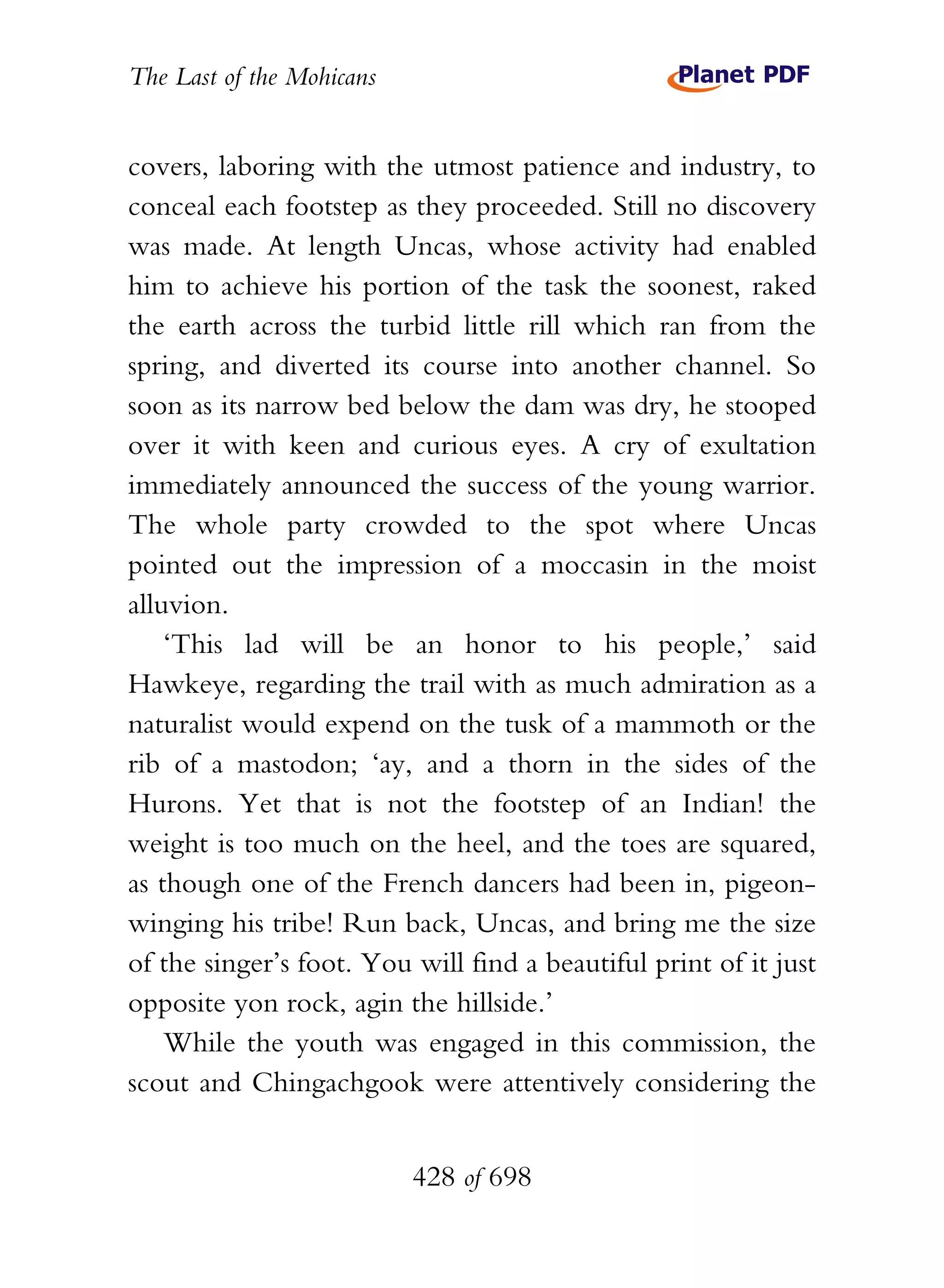 The Last of the Mohicans


covers, laboring with the utmost patience and industry, to
conceal each footstep as they proceeded. Still no discovery
was made. At length Uncas, whose activity had enabled
him to achieve his portion of the task the soonest, raked
the earth across the turbid little rill which ran from the
spring, and diverted its course into another channel. So
soon as its narrow bed below the dam was dry, he stooped
over it with keen and curious eyes. A cry of exultation
immediately announced the success of the young warrior.
The whole party crowded to the spot where Uncas
pointed out the impression of a moccasin in the moist
alluvion.
    ‘This lad will be an honor to his people,’ said
Hawkeye, regarding the trail with as much admiration as a
naturalist would expend on the tusk of a mammoth or the
rib of a mastodon; ‘ay, and a thorn in the sides of the
Hurons. Yet that is not the footstep of an Indian! the
weight is too much on the heel, and the toes are squared,
as though one of the French dancers had been in, pigeon-
winging his tribe! Run back, Uncas, and bring me the size
of the singer’s foot. You will find a beautiful print of it just
opposite yon rock, agin the hillside.’
    While the youth was engaged in this commission, the
scout and Chingachgook were attentively considering the


                           428 of 698
 