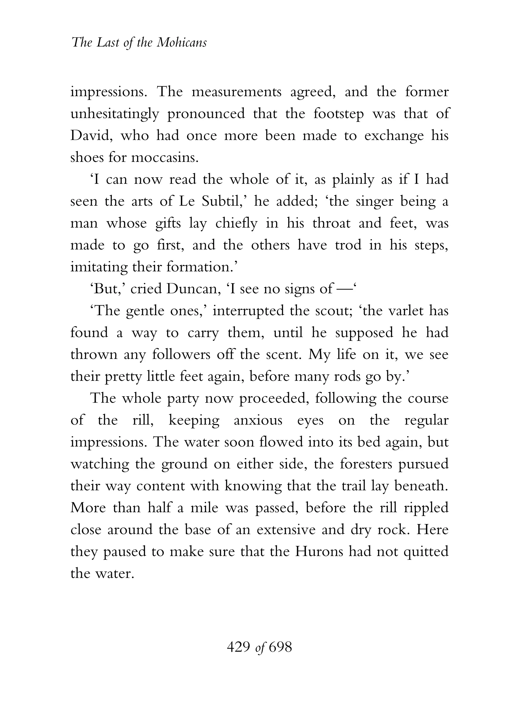The Last of the Mohicans


impressions. The measurements agreed, and the former
unhesitatingly pronounced that the footstep was that of
David, who had once more been made to exchange his
shoes for moccasins.
   ‘I can now read the whole of it, as plainly as if I had
seen the arts of Le Subtil,’ he added; ‘the singer being a
man whose gifts lay chiefly in his throat and feet, was
made to go first, and the others have trod in his steps,
imitating their formation.’
   ‘But,’ cried Duncan, ‘I see no signs of —‘
   ‘The gentle ones,’ interrupted the scout; ‘the varlet has
found a way to carry them, until he supposed he had
thrown any followers off the scent. My life on it, we see
their pretty little feet again, before many rods go by.’
   The whole party now proceeded, following the course
of the rill, keeping anxious eyes on the regular
impressions. The water soon flowed into its bed again, but
watching the ground on either side, the foresters pursued
their way content with knowing that the trail lay beneath.
More than half a mile was passed, before the rill rippled
close around the base of an extensive and dry rock. Here
they paused to make sure that the Hurons had not quitted
the water.



                           429 of 698
 