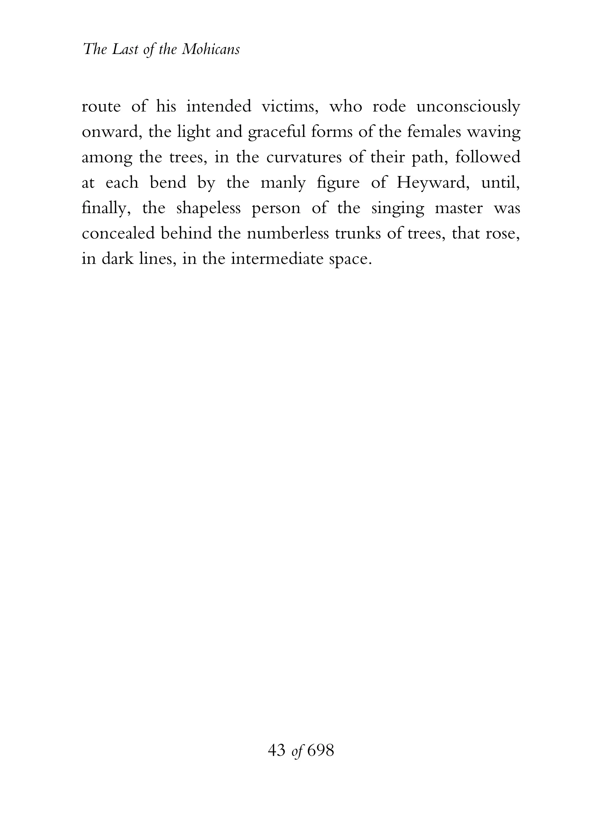 The Last of the Mohicans


route of his intended victims, who rode unconsciously
onward, the light and graceful forms of the females waving
among the trees, in the curvatures of their path, followed
at each bend by the manly figure of Heyward, until,
finally, the shapeless person of the singing master was
concealed behind the numberless trunks of trees, that rose,
in dark lines, in the intermediate space.




                           43 of 698
 
