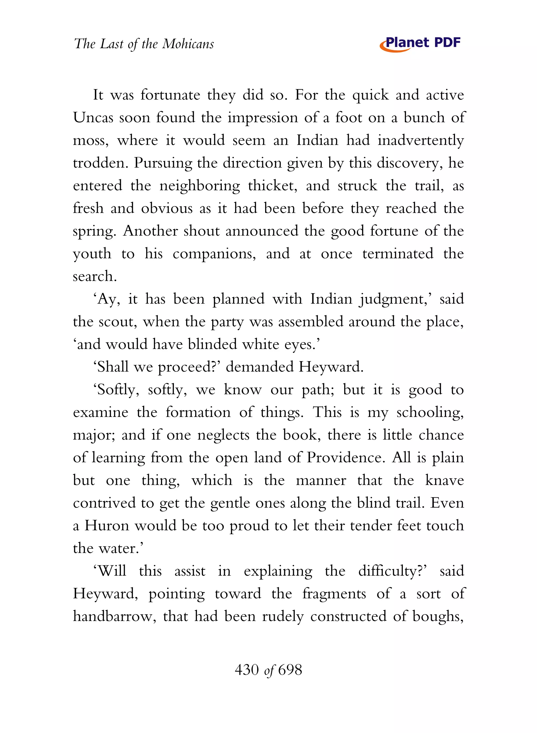 The Last of the Mohicans


    It was fortunate they did so. For the quick and active
Uncas soon found the impression of a foot on a bunch of
moss, where it would seem an Indian had inadvertently
trodden. Pursuing the direction given by this discovery, he
entered the neighboring thicket, and struck the trail, as
fresh and obvious as it had been before they reached the
spring. Another shout announced the good fortune of the
youth to his companions, and at once terminated the
search.
    ‘Ay, it has been planned with Indian judgment,’ said
the scout, when the party was assembled around the place,
‘and would have blinded white eyes.’
    ‘Shall we proceed?’ demanded Heyward.
    ‘Softly, softly, we know our path; but it is good to
examine the formation of things. This is my schooling,
major; and if one neglects the book, there is little chance
of learning from the open land of Providence. All is plain
but one thing, which is the manner that the knave
contrived to get the gentle ones along the blind trail. Even
a Huron would be too proud to let their tender feet touch
the water.’
    ‘Will this assist in explaining the difficulty?’ said
Heyward, pointing toward the fragments of a sort of
handbarrow, that had been rudely constructed of boughs,


                           430 of 698
 