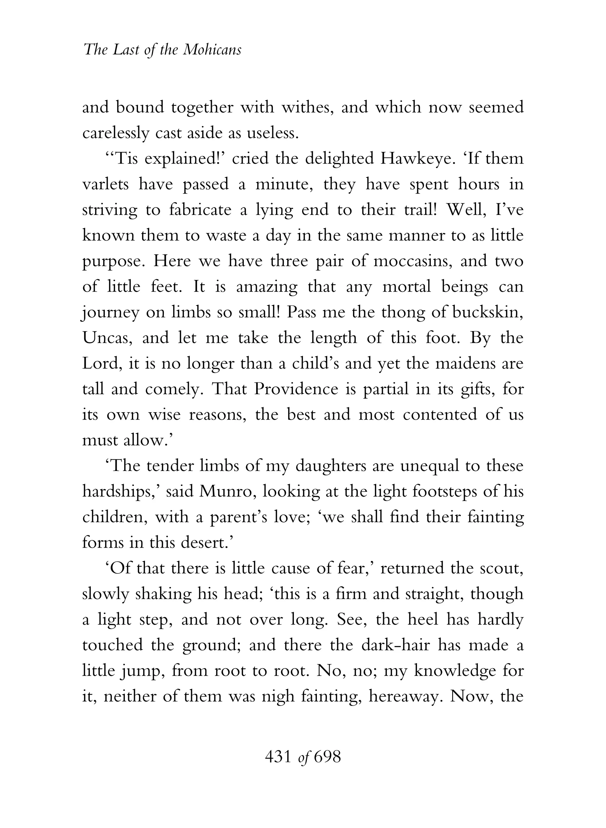 The Last of the Mohicans


and bound together with withes, and which now seemed
carelessly cast aside as useless.
    ‘‘Tis explained!’ cried the delighted Hawkeye. ‘If them
varlets have passed a minute, they have spent hours in
striving to fabricate a lying end to their trail! Well, I’ve
known them to waste a day in the same manner to as little
purpose. Here we have three pair of moccasins, and two
of little feet. It is amazing that any mortal beings can
journey on limbs so small! Pass me the thong of buckskin,
Uncas, and let me take the length of this foot. By the
Lord, it is no longer than a child’s and yet the maidens are
tall and comely. That Providence is partial in its gifts, for
its own wise reasons, the best and most contented of us
must allow.’
    ‘The tender limbs of my daughters are unequal to these
hardships,’ said Munro, looking at the light footsteps of his
children, with a parent’s love; ‘we shall find their fainting
forms in this desert.’
    ‘Of that there is little cause of fear,’ returned the scout,
slowly shaking his head; ‘this is a firm and straight, though
a light step, and not over long. See, the heel has hardly
touched the ground; and there the dark-hair has made a
little jump, from root to root. No, no; my knowledge for
it, neither of them was nigh fainting, hereaway. Now, the


                           431 of 698
 