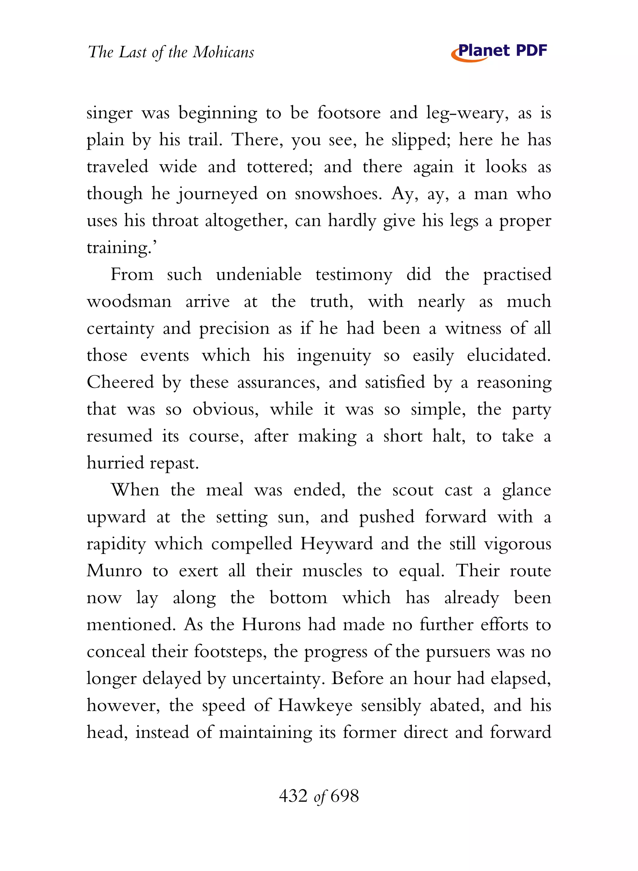The Last of the Mohicans


singer was beginning to be footsore and leg-weary, as is
plain by his trail. There, you see, he slipped; here he has
traveled wide and tottered; and there again it looks as
though he journeyed on snowshoes. Ay, ay, a man who
uses his throat altogether, can hardly give his legs a proper
training.’
    From such undeniable testimony did the practised
woodsman arrive at the truth, with nearly as much
certainty and precision as if he had been a witness of all
those events which his ingenuity so easily elucidated.
Cheered by these assurances, and satisfied by a reasoning
that was so obvious, while it was so simple, the party
resumed its course, after making a short halt, to take a
hurried repast.
    When the meal was ended, the scout cast a glance
upward at the setting sun, and pushed forward with a
rapidity which compelled Heyward and the still vigorous
Munro to exert all their muscles to equal. Their route
now lay along the bottom which has already been
mentioned. As the Hurons had made no further efforts to
conceal their footsteps, the progress of the pursuers was no
longer delayed by uncertainty. Before an hour had elapsed,
however, the speed of Hawkeye sensibly abated, and his
head, instead of maintaining its former direct and forward


                           432 of 698
 