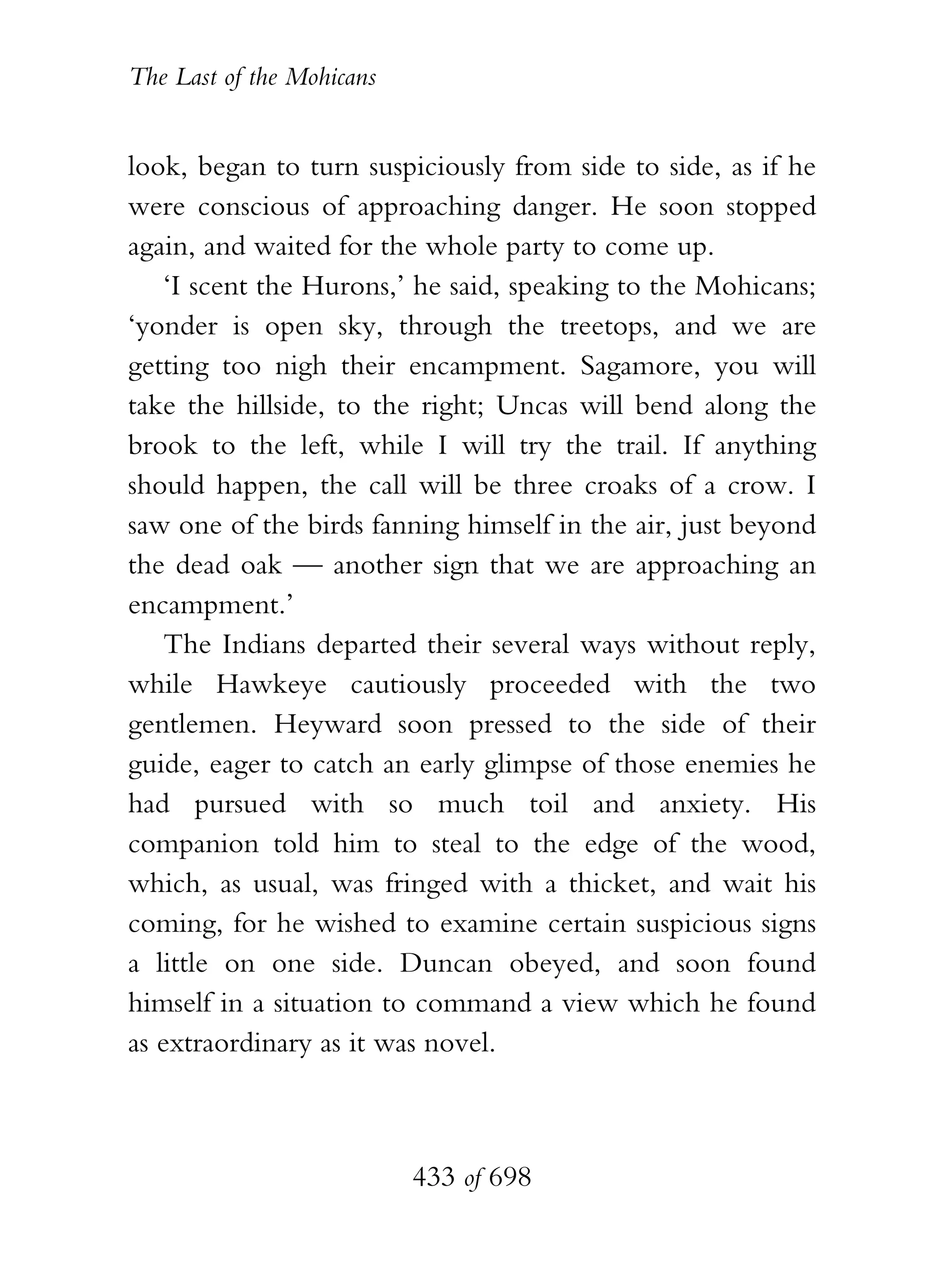 The Last of the Mohicans


look, began to turn suspiciously from side to side, as if he
were conscious of approaching danger. He soon stopped
again, and waited for the whole party to come up.
    ‘I scent the Hurons,’ he said, speaking to the Mohicans;
‘yonder is open sky, through the treetops, and we are
getting too nigh their encampment. Sagamore, you will
take the hillside, to the right; Uncas will bend along the
brook to the left, while I will try the trail. If anything
should happen, the call will be three croaks of a crow. I
saw one of the birds fanning himself in the air, just beyond
the dead oak — another sign that we are approaching an
encampment.’
    The Indians departed their several ways without reply,
while Hawkeye cautiously proceeded with the two
gentlemen. Heyward soon pressed to the side of their
guide, eager to catch an early glimpse of those enemies he
had pursued with so much toil and anxiety. His
companion told him to steal to the edge of the wood,
which, as usual, was fringed with a thicket, and wait his
coming, for he wished to examine certain suspicious signs
a little on one side. Duncan obeyed, and soon found
himself in a situation to command a view which he found
as extraordinary as it was novel.



                           433 of 698
 
