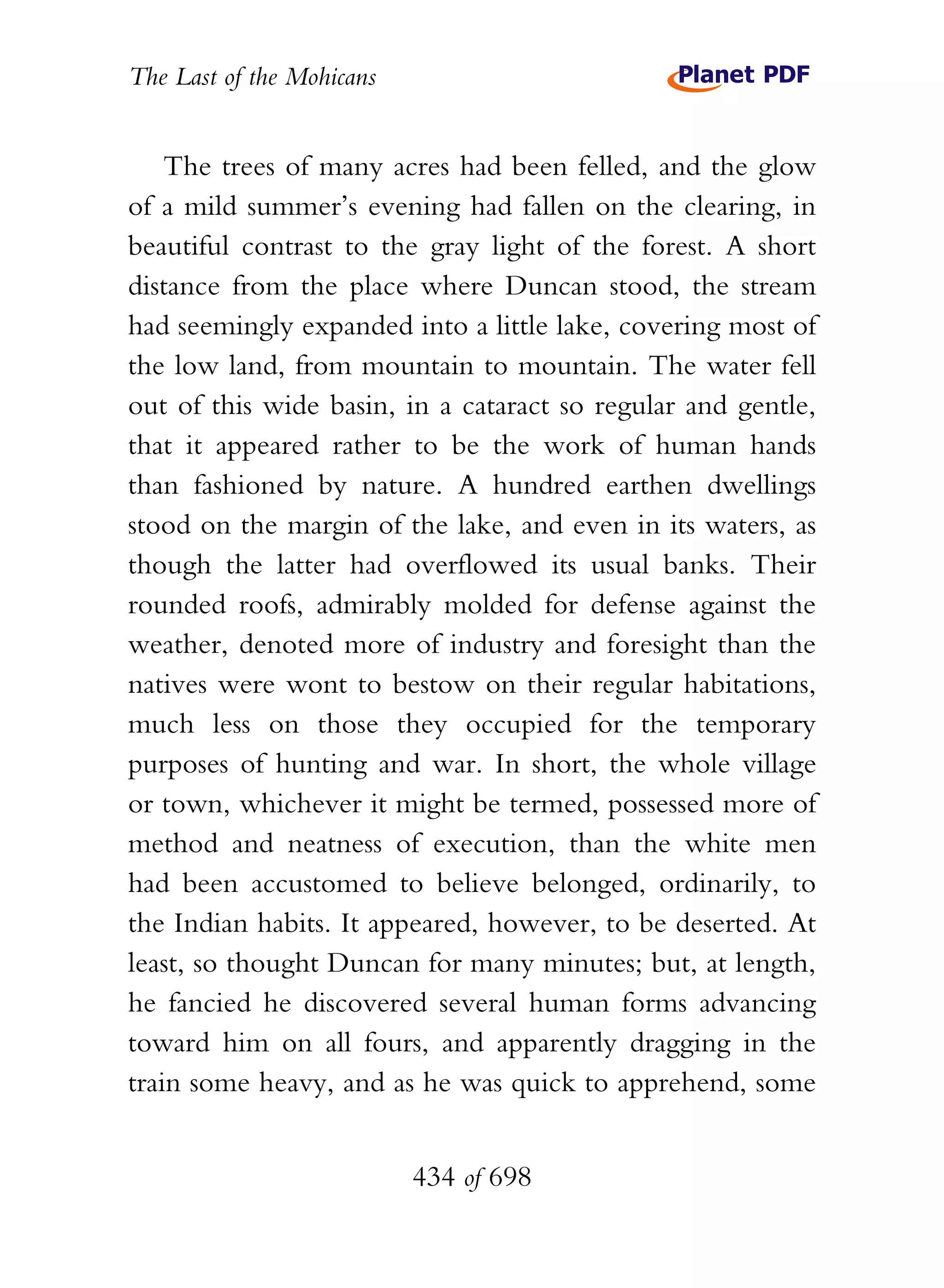 The Last of the Mohicans


    The trees of many acres had been felled, and the glow
of a mild summer’s evening had fallen on the clearing, in
beautiful contrast to the gray light of the forest. A short
distance from the place where Duncan stood, the stream
had seemingly expanded into a little lake, covering most of
the low land, from mountain to mountain. The water fell
out of this wide basin, in a cataract so regular and gentle,
that it appeared rather to be the work of human hands
than fashioned by nature. A hundred earthen dwellings
stood on the margin of the lake, and even in its waters, as
though the latter had overflowed its usual banks. Their
rounded roofs, admirably molded for defense against the
weather, denoted more of industry and foresight than the
natives were wont to bestow on their regular habitations,
much less on those they occupied for the temporary
purposes of hunting and war. In short, the whole village
or town, whichever it might be termed, possessed more of
method and neatness of execution, than the white men
had been accustomed to believe belonged, ordinarily, to
the Indian habits. It appeared, however, to be deserted. At
least, so thought Duncan for many minutes; but, at length,
he fancied he discovered several human forms advancing
toward him on all fours, and apparently dragging in the
train some heavy, and as he was quick to apprehend, some


                           434 of 698
 