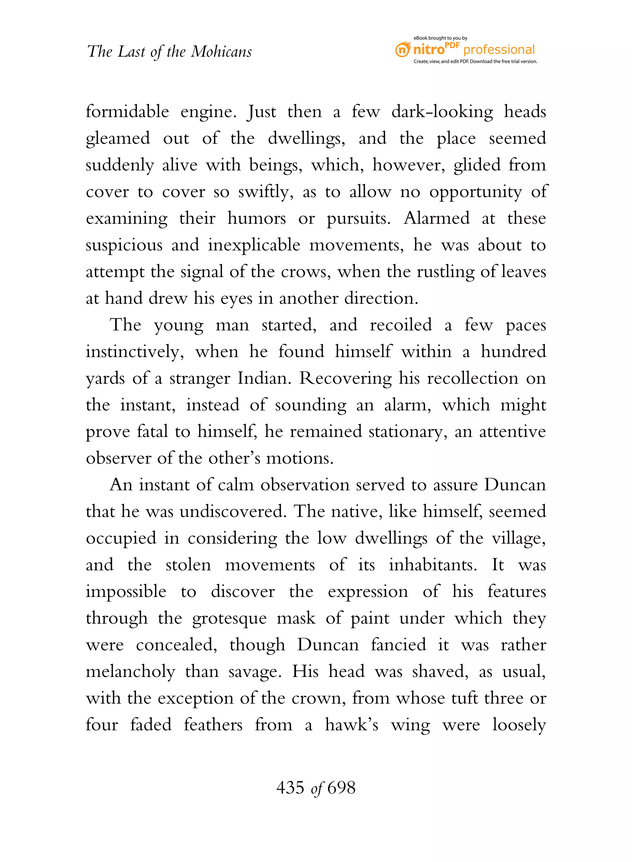 eBook brought to you by


The Last of the Mohicans                  Create, view, and edit PDF. Download the free trial version.




formidable engine. Just then a few dark-looking heads
gleamed out of the dwellings, and the place seemed
suddenly alive with beings, which, however, glided from
cover to cover so swiftly, as to allow no opportunity of
examining their humors or pursuits. Alarmed at these
suspicious and inexplicable movements, he was about to
attempt the signal of the crows, when the rustling of leaves
at hand drew his eyes in another direction.
    The young man started, and recoiled a few paces
instinctively, when he found himself within a hundred
yards of a stranger Indian. Recovering his recollection on
the instant, instead of sounding an alarm, which might
prove fatal to himself, he remained stationary, an attentive
observer of the other’s motions.
    An instant of calm observation served to assure Duncan
that he was undiscovered. The native, like himself, seemed
occupied in considering the low dwellings of the village,
and the stolen movements of its inhabitants. It was
impossible to discover the expression of his features
through the grotesque mask of paint under which they
were concealed, though Duncan fancied it was rather
melancholy than savage. His head was shaved, as usual,
with the exception of the crown, from whose tuft three or
four faded feathers from a hawk’s wing were loosely


                           435 of 698
 
