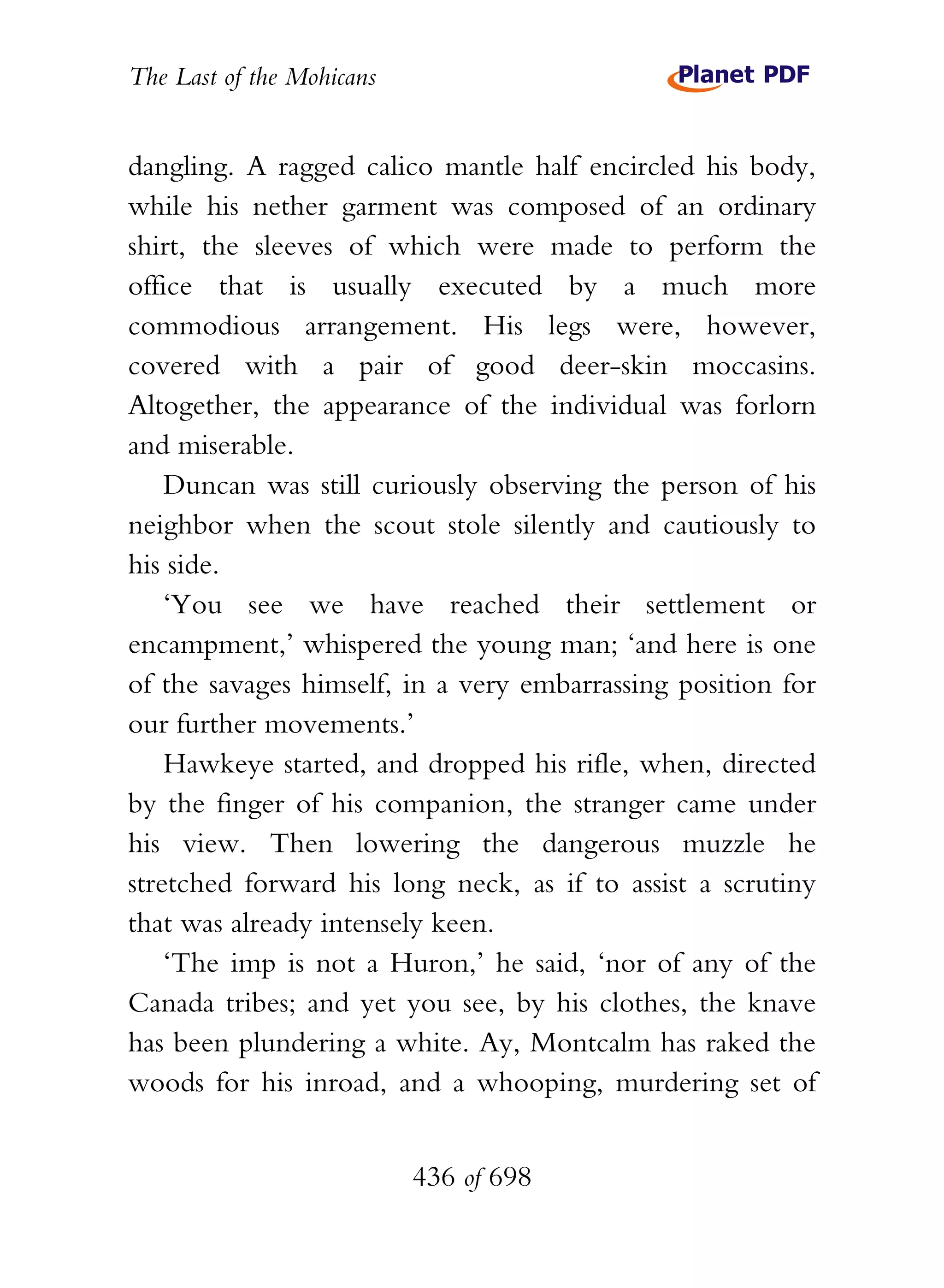 The Last of the Mohicans


dangling. A ragged calico mantle half encircled his body,
while his nether garment was composed of an ordinary
shirt, the sleeves of which were made to perform the
office that is usually executed by a much more
commodious arrangement. His legs were, however,
covered with a pair of good deer-skin moccasins.
Altogether, the appearance of the individual was forlorn
and miserable.
    Duncan was still curiously observing the person of his
neighbor when the scout stole silently and cautiously to
his side.
    ‘You see we have reached their settlement or
encampment,’ whispered the young man; ‘and here is one
of the savages himself, in a very embarrassing position for
our further movements.’
    Hawkeye started, and dropped his rifle, when, directed
by the finger of his companion, the stranger came under
his view. Then lowering the dangerous muzzle he
stretched forward his long neck, as if to assist a scrutiny
that was already intensely keen.
    ‘The imp is not a Huron,’ he said, ‘nor of any of the
Canada tribes; and yet you see, by his clothes, the knave
has been plundering a white. Ay, Montcalm has raked the
woods for his inroad, and a whooping, murdering set of


                           436 of 698
 