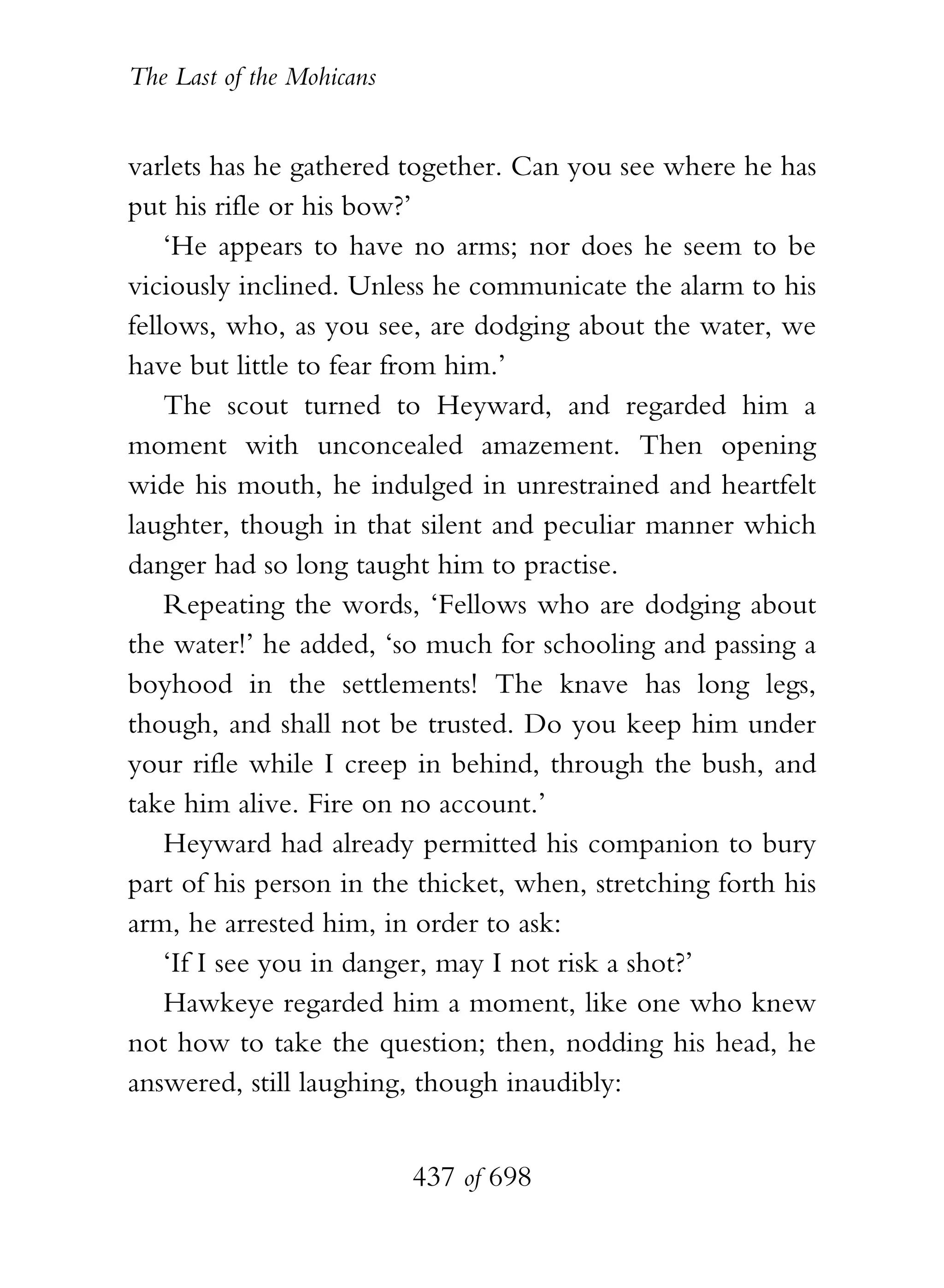 The Last of the Mohicans


varlets has he gathered together. Can you see where he has
put his rifle or his bow?’
    ‘He appears to have no arms; nor does he seem to be
viciously inclined. Unless he communicate the alarm to his
fellows, who, as you see, are dodging about the water, we
have but little to fear from him.’
    The scout turned to Heyward, and regarded him a
moment with unconcealed amazement. Then opening
wide his mouth, he indulged in unrestrained and heartfelt
laughter, though in that silent and peculiar manner which
danger had so long taught him to practise.
    Repeating the words, ‘Fellows who are dodging about
the water!’ he added, ‘so much for schooling and passing a
boyhood in the settlements! The knave has long legs,
though, and shall not be trusted. Do you keep him under
your rifle while I creep in behind, through the bush, and
take him alive. Fire on no account.’
    Heyward had already permitted his companion to bury
part of his person in the thicket, when, stretching forth his
arm, he arrested him, in order to ask:
    ‘If I see you in danger, may I not risk a shot?’
    Hawkeye regarded him a moment, like one who knew
not how to take the question; then, nodding his head, he
answered, still laughing, though inaudibly:


                           437 of 698
 