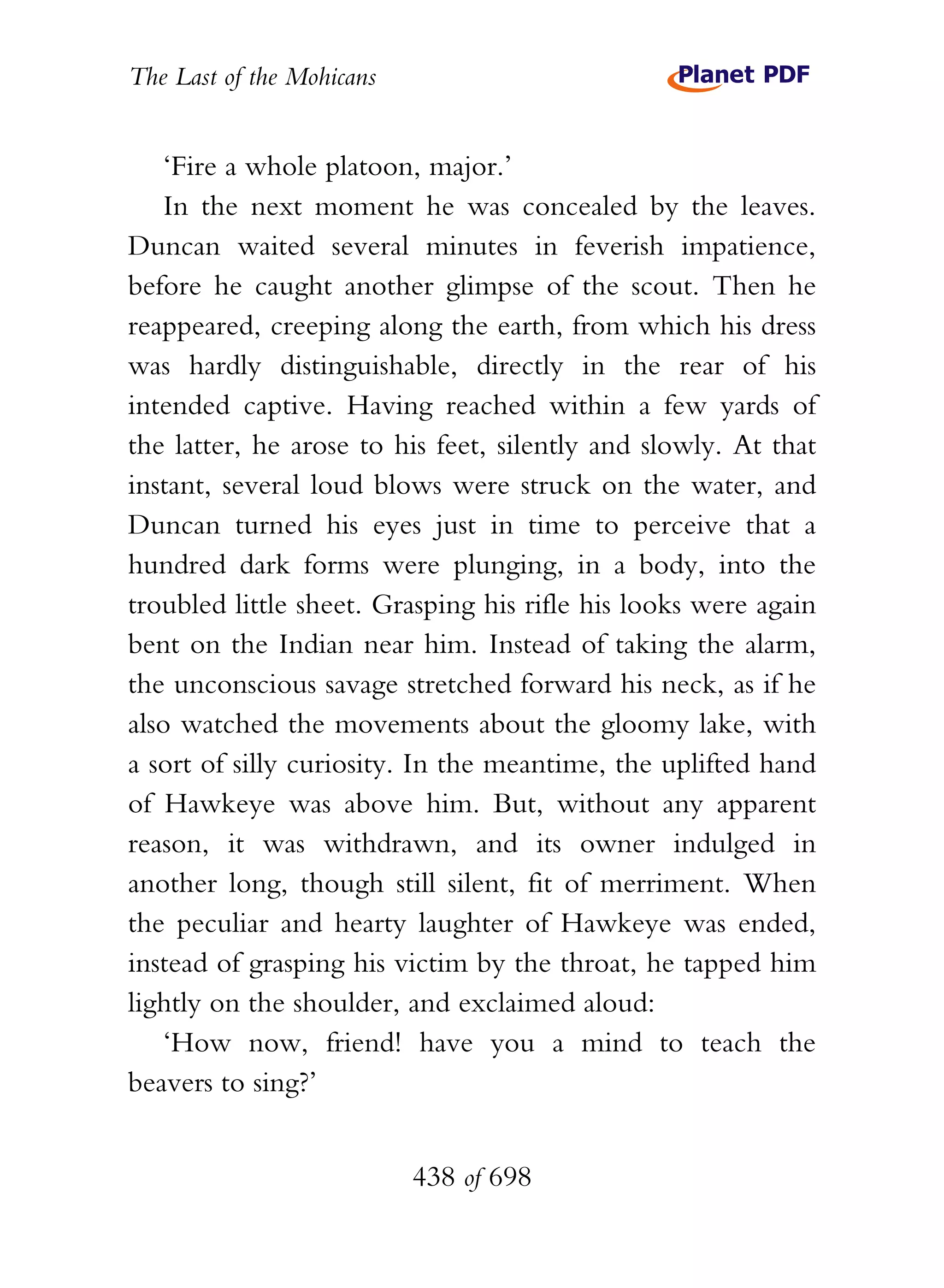 The Last of the Mohicans


    ‘Fire a whole platoon, major.’
    In the next moment he was concealed by the leaves.
Duncan waited several minutes in feverish impatience,
before he caught another glimpse of the scout. Then he
reappeared, creeping along the earth, from which his dress
was hardly distinguishable, directly in the rear of his
intended captive. Having reached within a few yards of
the latter, he arose to his feet, silently and slowly. At that
instant, several loud blows were struck on the water, and
Duncan turned his eyes just in time to perceive that a
hundred dark forms were plunging, in a body, into the
troubled little sheet. Grasping his rifle his looks were again
bent on the Indian near him. Instead of taking the alarm,
the unconscious savage stretched forward his neck, as if he
also watched the movements about the gloomy lake, with
a sort of silly curiosity. In the meantime, the uplifted hand
of Hawkeye was above him. But, without any apparent
reason, it was withdrawn, and its owner indulged in
another long, though still silent, fit of merriment. When
the peculiar and hearty laughter of Hawkeye was ended,
instead of grasping his victim by the throat, he tapped him
lightly on the shoulder, and exclaimed aloud:
    ‘How now, friend! have you a mind to teach the
beavers to sing?’


                           438 of 698
 