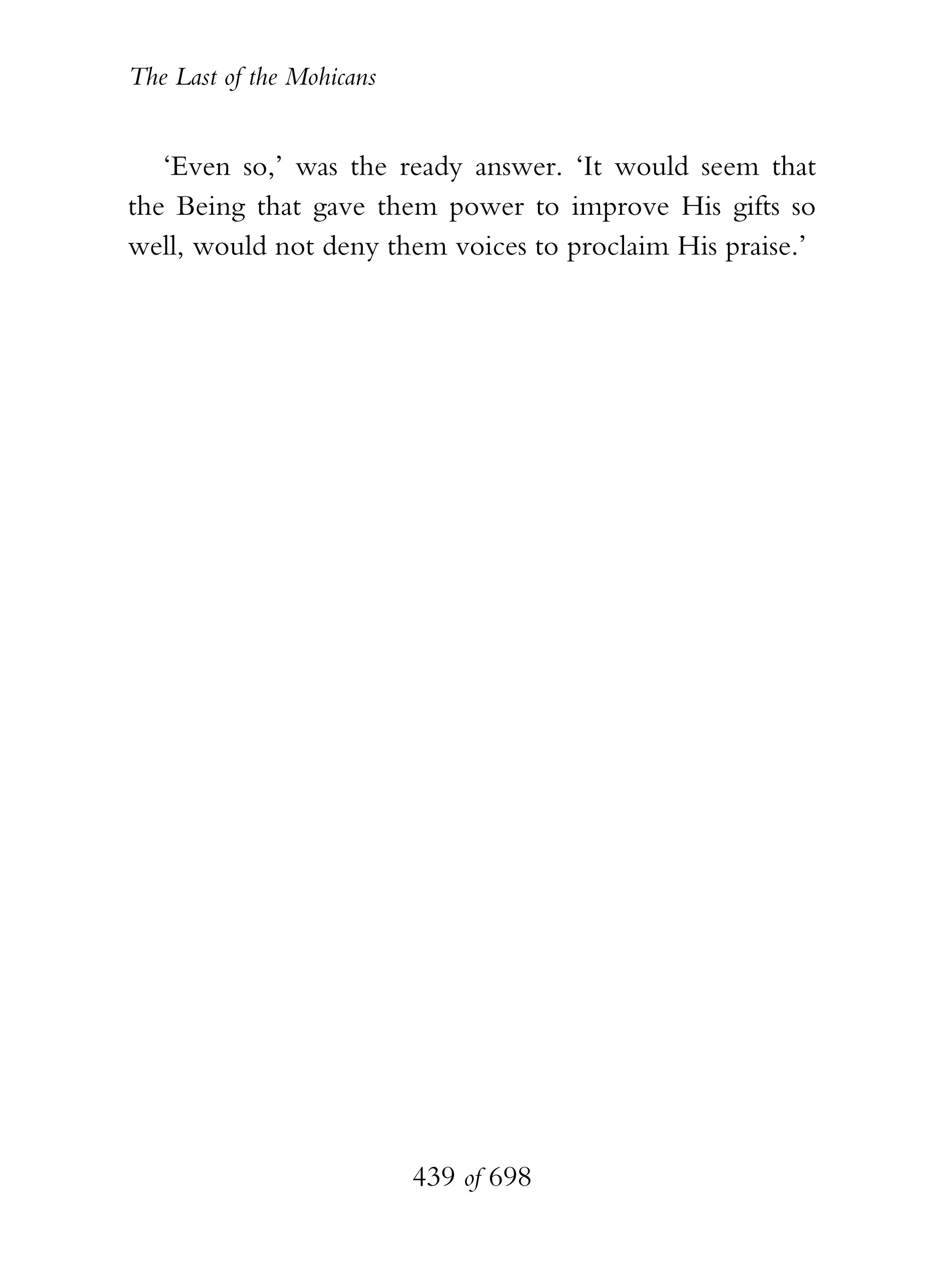 The Last of the Mohicans


   ‘Even so,’ was the ready answer. ‘It would seem that
the Being that gave them power to improve His gifts so
well, would not deny them voices to proclaim His praise.’




                           439 of 698
 