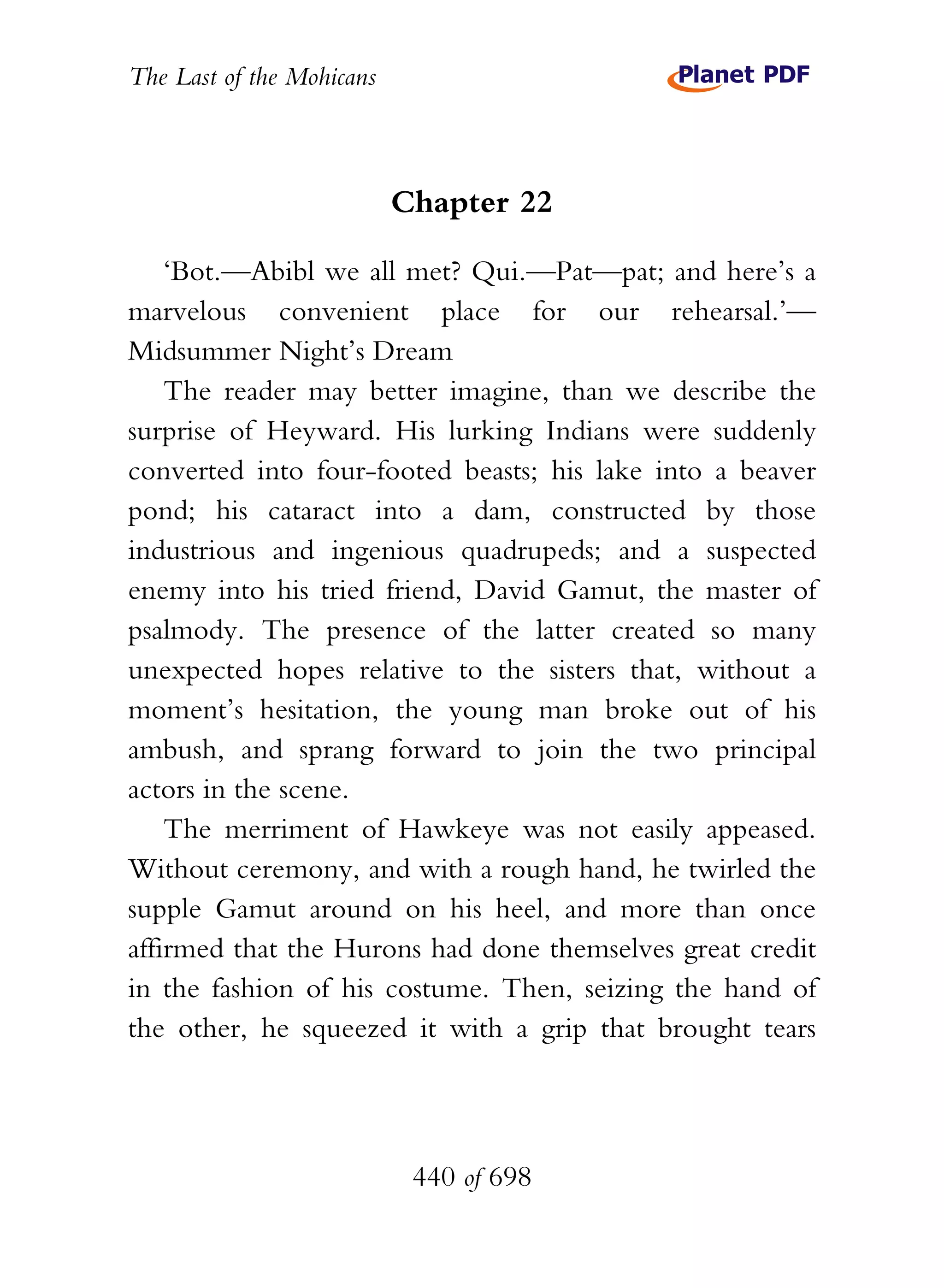 The Last of the Mohicans



                           Chapter 22

    ‘Bot.—Abibl we all met? Qui.—Pat—pat; and here’s a
marvelous convenient place for our rehearsal.’—
Midsummer Night’s Dream
    The reader may better imagine, than we describe the
surprise of Heyward. His lurking Indians were suddenly
converted into four-footed beasts; his lake into a beaver
pond; his cataract into a dam, constructed by those
industrious and ingenious quadrupeds; and a suspected
enemy into his tried friend, David Gamut, the master of
psalmody. The presence of the latter created so many
unexpected hopes relative to the sisters that, without a
moment’s hesitation, the young man broke out of his
ambush, and sprang forward to join the two principal
actors in the scene.
    The merriment of Hawkeye was not easily appeased.
Without ceremony, and with a rough hand, he twirled the
supple Gamut around on his heel, and more than once
affirmed that the Hurons had done themselves great credit
in the fashion of his costume. Then, seizing the hand of
the other, he squeezed it with a grip that brought tears




                            440 of 698
 
