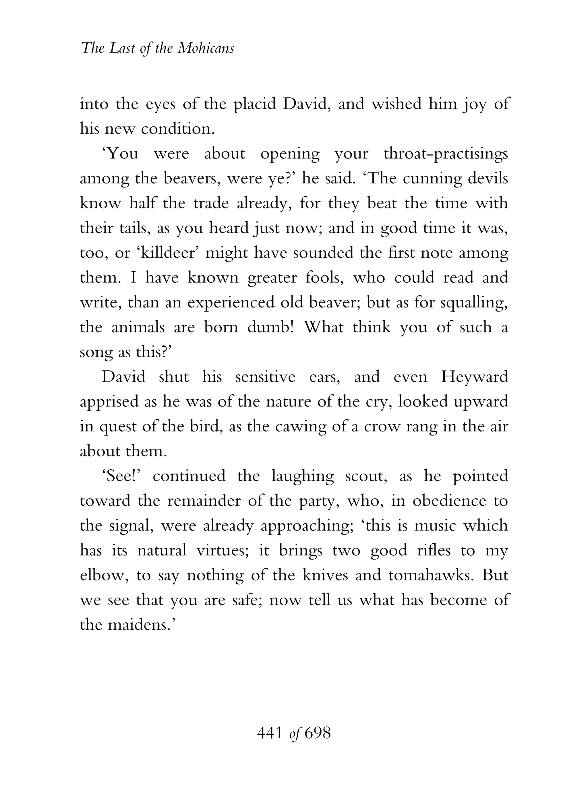 The Last of the Mohicans


into the eyes of the placid David, and wished him joy of
his new condition.
   ‘You were about opening your throat-practisings
among the beavers, were ye?’ he said. ‘The cunning devils
know half the trade already, for they beat the time with
their tails, as you heard just now; and in good time it was,
too, or ‘killdeer’ might have sounded the first note among
them. I have known greater fools, who could read and
write, than an experienced old beaver; but as for squalling,
the animals are born dumb! What think you of such a
song as this?’
   David shut his sensitive ears, and even Heyward
apprised as he was of the nature of the cry, looked upward
in quest of the bird, as the cawing of a crow rang in the air
about them.
   ‘See!’ continued the laughing scout, as he pointed
toward the remainder of the party, who, in obedience to
the signal, were already approaching; ‘this is music which
has its natural virtues; it brings two good rifles to my
elbow, to say nothing of the knives and tomahawks. But
we see that you are safe; now tell us what has become of
the maidens.’




                           441 of 698
 