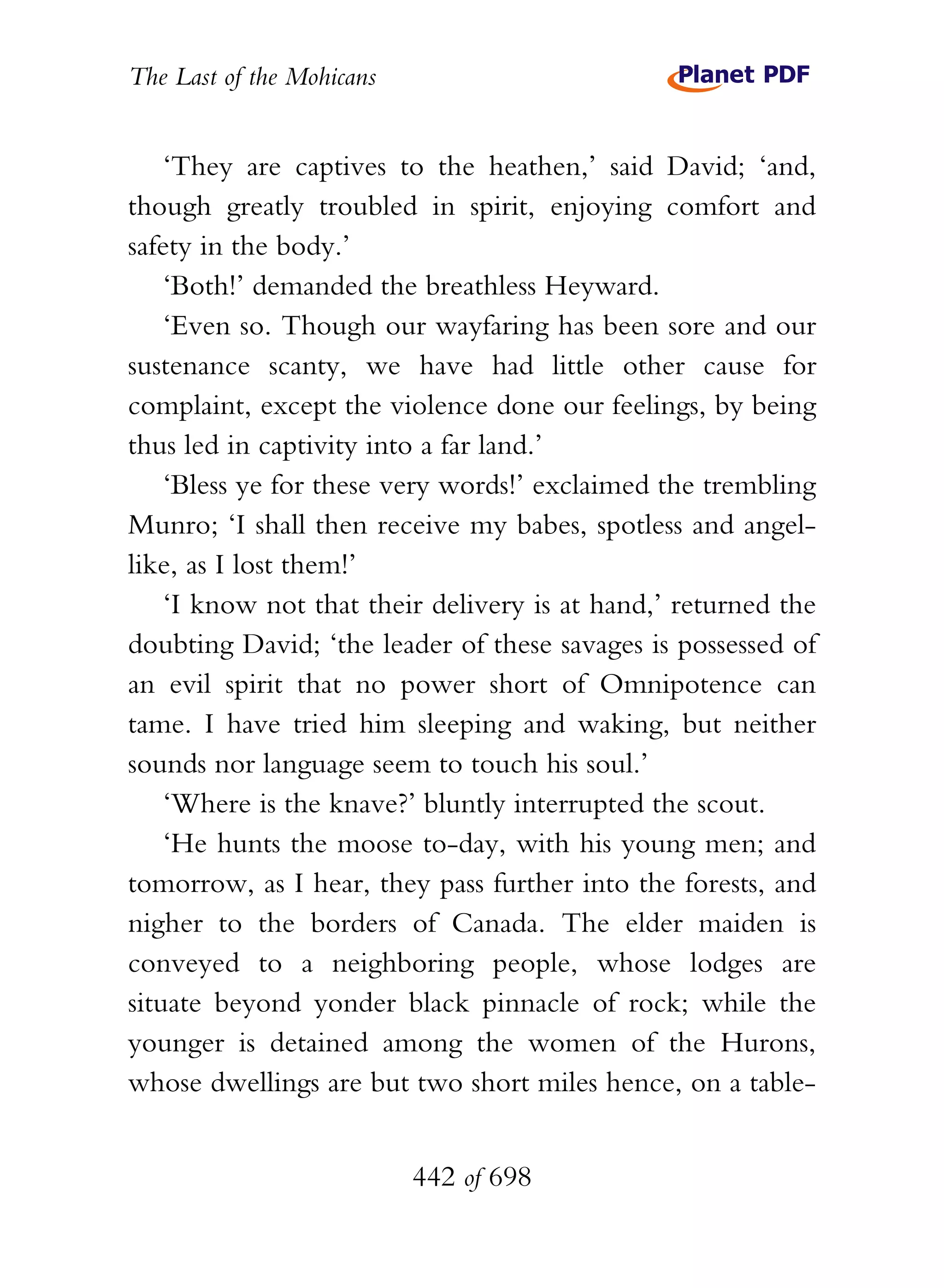 The Last of the Mohicans


    ‘They are captives to the heathen,’ said David; ‘and,
though greatly troubled in spirit, enjoying comfort and
safety in the body.’
    ‘Both!’ demanded the breathless Heyward.
    ‘Even so. Though our wayfaring has been sore and our
sustenance scanty, we have had little other cause for
complaint, except the violence done our feelings, by being
thus led in captivity into a far land.’
    ‘Bless ye for these very words!’ exclaimed the trembling
Munro; ‘I shall then receive my babes, spotless and angel-
like, as I lost them!’
    ‘I know not that their delivery is at hand,’ returned the
doubting David; ‘the leader of these savages is possessed of
an evil spirit that no power short of Omnipotence can
tame. I have tried him sleeping and waking, but neither
sounds nor language seem to touch his soul.’
    ‘Where is the knave?’ bluntly interrupted the scout.
    ‘He hunts the moose to-day, with his young men; and
tomorrow, as I hear, they pass further into the forests, and
nigher to the borders of Canada. The elder maiden is
conveyed to a neighboring people, whose lodges are
situate beyond yonder black pinnacle of rock; while the
younger is detained among the women of the Hurons,
whose dwellings are but two short miles hence, on a table-


                           442 of 698
 
