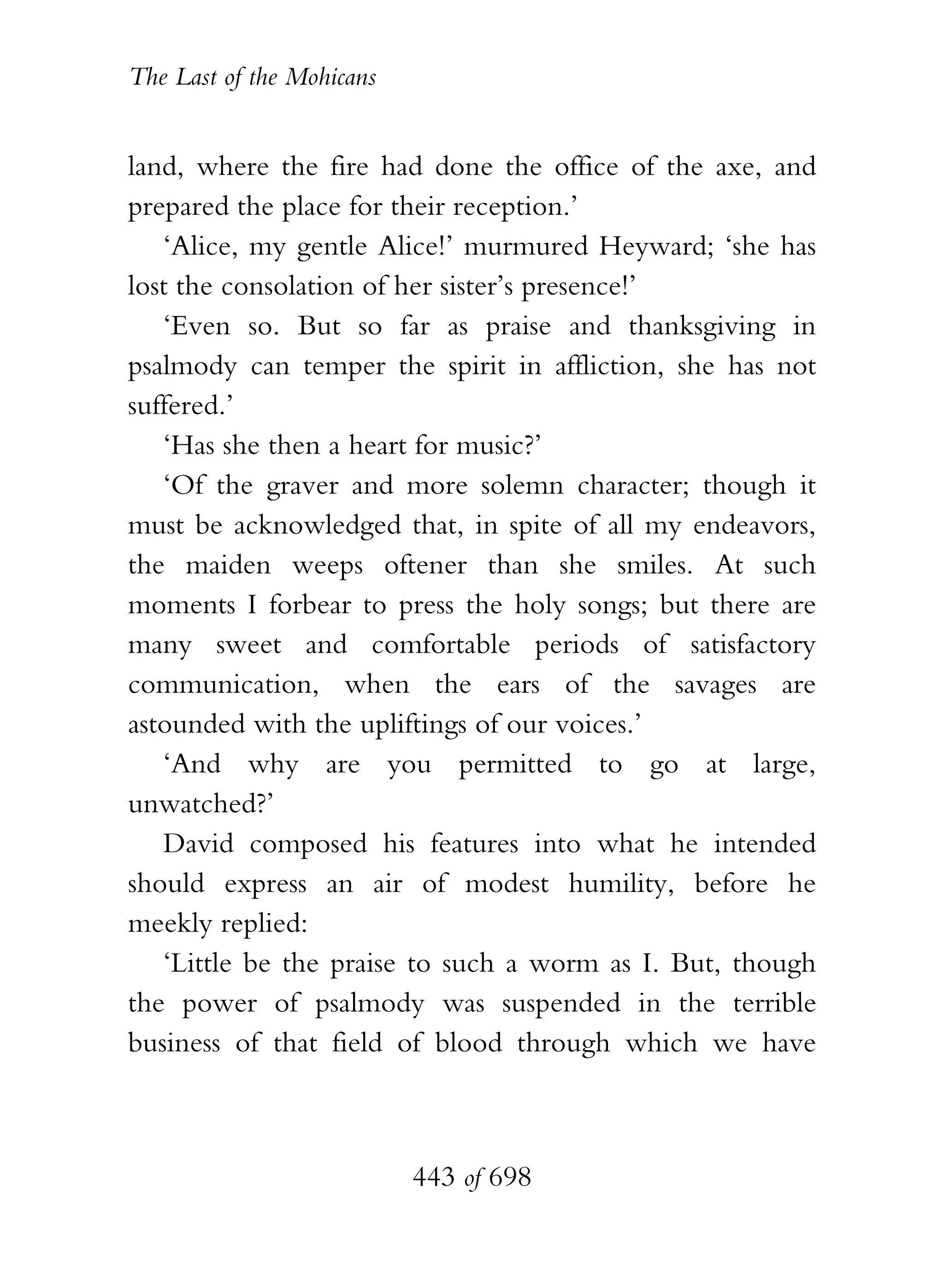 The Last of the Mohicans


land, where the fire had done the office of the axe, and
prepared the place for their reception.’
   ‘Alice, my gentle Alice!’ murmured Heyward; ‘she has
lost the consolation of her sister’s presence!’
   ‘Even so. But so far as praise and thanksgiving in
psalmody can temper the spirit in affliction, she has not
suffered.’
   ‘Has she then a heart for music?’
   ‘Of the graver and more solemn character; though it
must be acknowledged that, in spite of all my endeavors,
the maiden weeps oftener than she smiles. At such
moments I forbear to press the holy songs; but there are
many sweet and comfortable periods of satisfactory
communication, when the ears of the savages are
astounded with the upliftings of our voices.’
   ‘And why are you permitted to go at large,
unwatched?’
   David composed his features into what he intended
should express an air of modest humility, before he
meekly replied:
   ‘Little be the praise to such a worm as I. But, though
the power of psalmody was suspended in the terrible
business of that field of blood through which we have



                           443 of 698
 