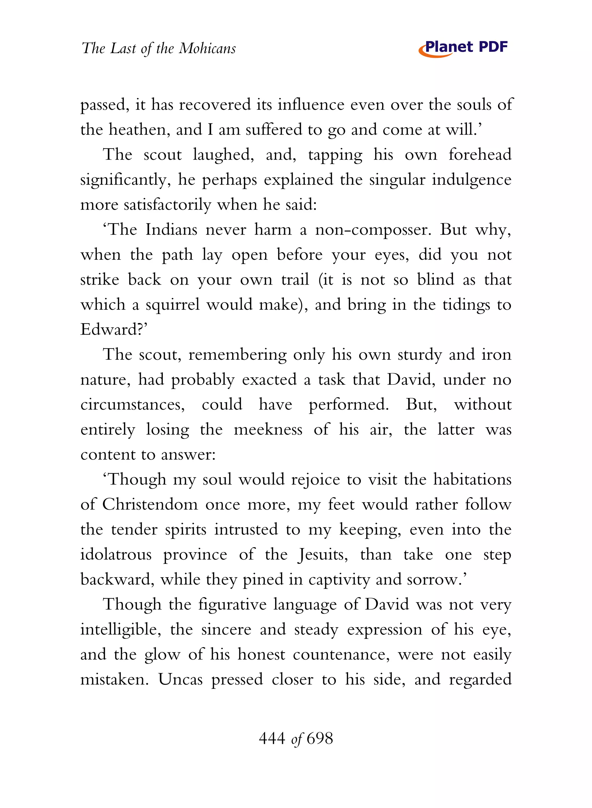 The Last of the Mohicans


passed, it has recovered its influence even over the souls of
the heathen, and I am suffered to go and come at will.’
    The scout laughed, and, tapping his own forehead
significantly, he perhaps explained the singular indulgence
more satisfactorily when he said:
    ‘The Indians never harm a non-composser. But why,
when the path lay open before your eyes, did you not
strike back on your own trail (it is not so blind as that
which a squirrel would make), and bring in the tidings to
Edward?’
    The scout, remembering only his own sturdy and iron
nature, had probably exacted a task that David, under no
circumstances, could have performed. But, without
entirely losing the meekness of his air, the latter was
content to answer:
    ‘Though my soul would rejoice to visit the habitations
of Christendom once more, my feet would rather follow
the tender spirits intrusted to my keeping, even into the
idolatrous province of the Jesuits, than take one step
backward, while they pined in captivity and sorrow.’
    Though the figurative language of David was not very
intelligible, the sincere and steady expression of his eye,
and the glow of his honest countenance, were not easily
mistaken. Uncas pressed closer to his side, and regarded


                           444 of 698
 