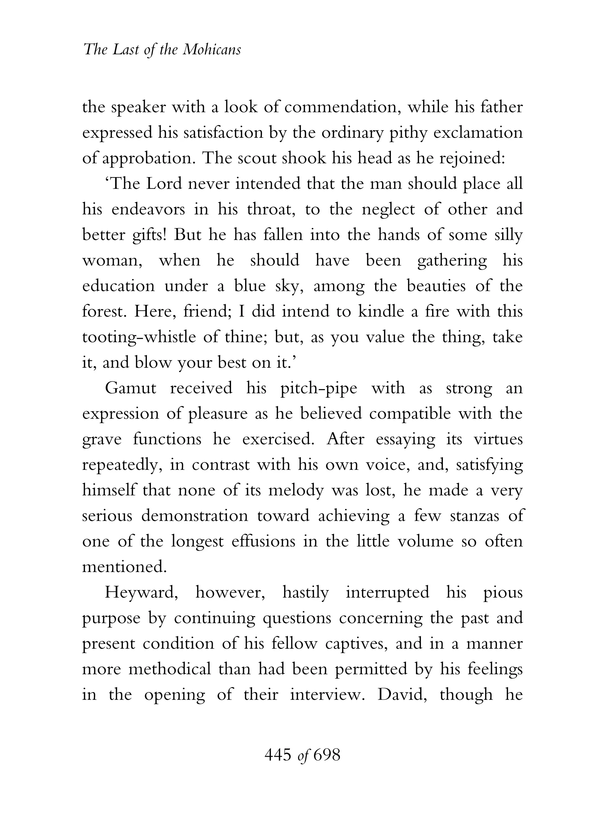 The Last of the Mohicans


the speaker with a look of commendation, while his father
expressed his satisfaction by the ordinary pithy exclamation
of approbation. The scout shook his head as he rejoined:
    ‘The Lord never intended that the man should place all
his endeavors in his throat, to the neglect of other and
better gifts! But he has fallen into the hands of some silly
woman, when he should have been gathering his
education under a blue sky, among the beauties of the
forest. Here, friend; I did intend to kindle a fire with this
tooting-whistle of thine; but, as you value the thing, take
it, and blow your best on it.’
    Gamut received his pitch-pipe with as strong an
expression of pleasure as he believed compatible with the
grave functions he exercised. After essaying its virtues
repeatedly, in contrast with his own voice, and, satisfying
himself that none of its melody was lost, he made a very
serious demonstration toward achieving a few stanzas of
one of the longest effusions in the little volume so often
mentioned.
    Heyward, however, hastily interrupted his pious
purpose by continuing questions concerning the past and
present condition of his fellow captives, and in a manner
more methodical than had been permitted by his feelings
in the opening of their interview. David, though he


                           445 of 698
 