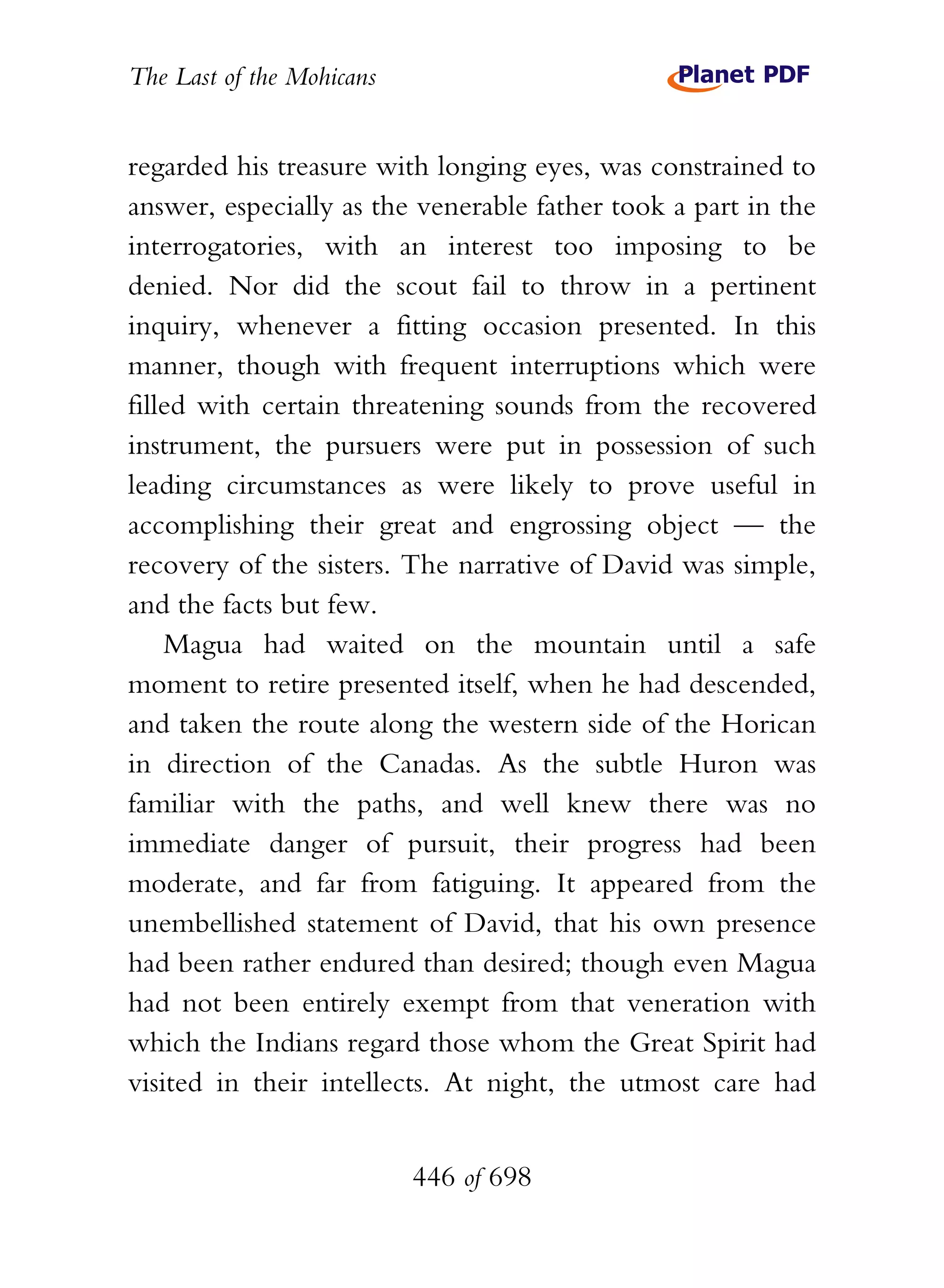 The Last of the Mohicans


regarded his treasure with longing eyes, was constrained to
answer, especially as the venerable father took a part in the
interrogatories, with an interest too imposing to be
denied. Nor did the scout fail to throw in a pertinent
inquiry, whenever a fitting occasion presented. In this
manner, though with frequent interruptions which were
filled with certain threatening sounds from the recovered
instrument, the pursuers were put in possession of such
leading circumstances as were likely to prove useful in
accomplishing their great and engrossing object — the
recovery of the sisters. The narrative of David was simple,
and the facts but few.
    Magua had waited on the mountain until a safe
moment to retire presented itself, when he had descended,
and taken the route along the western side of the Horican
in direction of the Canadas. As the subtle Huron was
familiar with the paths, and well knew there was no
immediate danger of pursuit, their progress had been
moderate, and far from fatiguing. It appeared from the
unembellished statement of David, that his own presence
had been rather endured than desired; though even Magua
had not been entirely exempt from that veneration with
which the Indians regard those whom the Great Spirit had
visited in their intellects. At night, the utmost care had


                           446 of 698
 