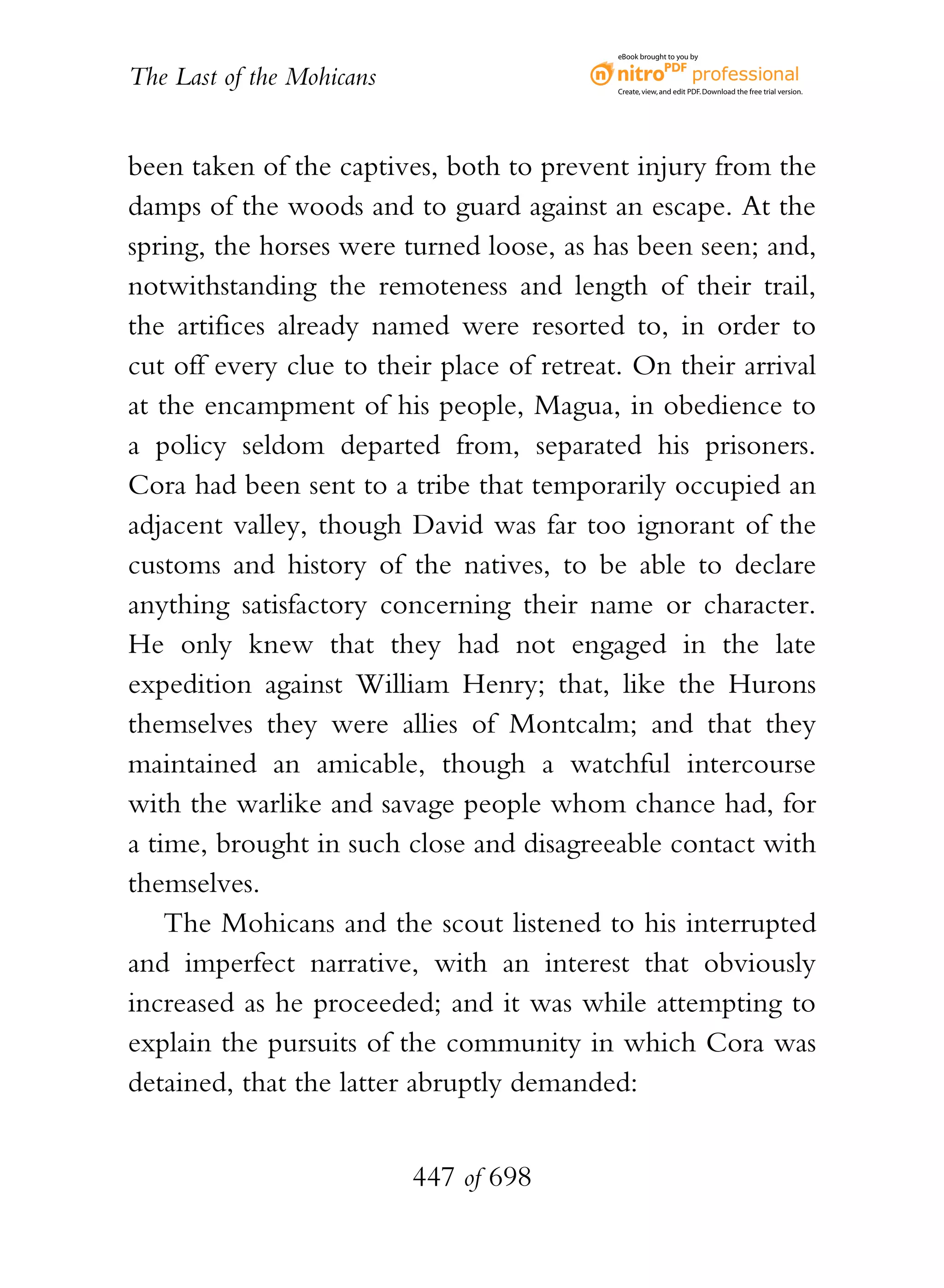 eBook brought to you by


The Last of the Mohicans                    Create, view, and edit PDF. Download the free trial version.




been taken of the captives, both to prevent injury from the
damps of the woods and to guard against an escape. At the
spring, the horses were turned loose, as has been seen; and,
notwithstanding the remoteness and length of their trail,
the artifices already named were resorted to, in order to
cut off every clue to their place of retreat. On their arrival
at the encampment of his people, Magua, in obedience to
a policy seldom departed from, separated his prisoners.
Cora had been sent to a tribe that temporarily occupied an
adjacent valley, though David was far too ignorant of the
customs and history of the natives, to be able to declare
anything satisfactory concerning their name or character.
He only knew that they had not engaged in the late
expedition against William Henry; that, like the Hurons
themselves they were allies of Montcalm; and that they
maintained an amicable, though a watchful intercourse
with the warlike and savage people whom chance had, for
a time, brought in such close and disagreeable contact with
themselves.
    The Mohicans and the scout listened to his interrupted
and imperfect narrative, with an interest that obviously
increased as he proceeded; and it was while attempting to
explain the pursuits of the community in which Cora was
detained, that the latter abruptly demanded:


                           447 of 698
 