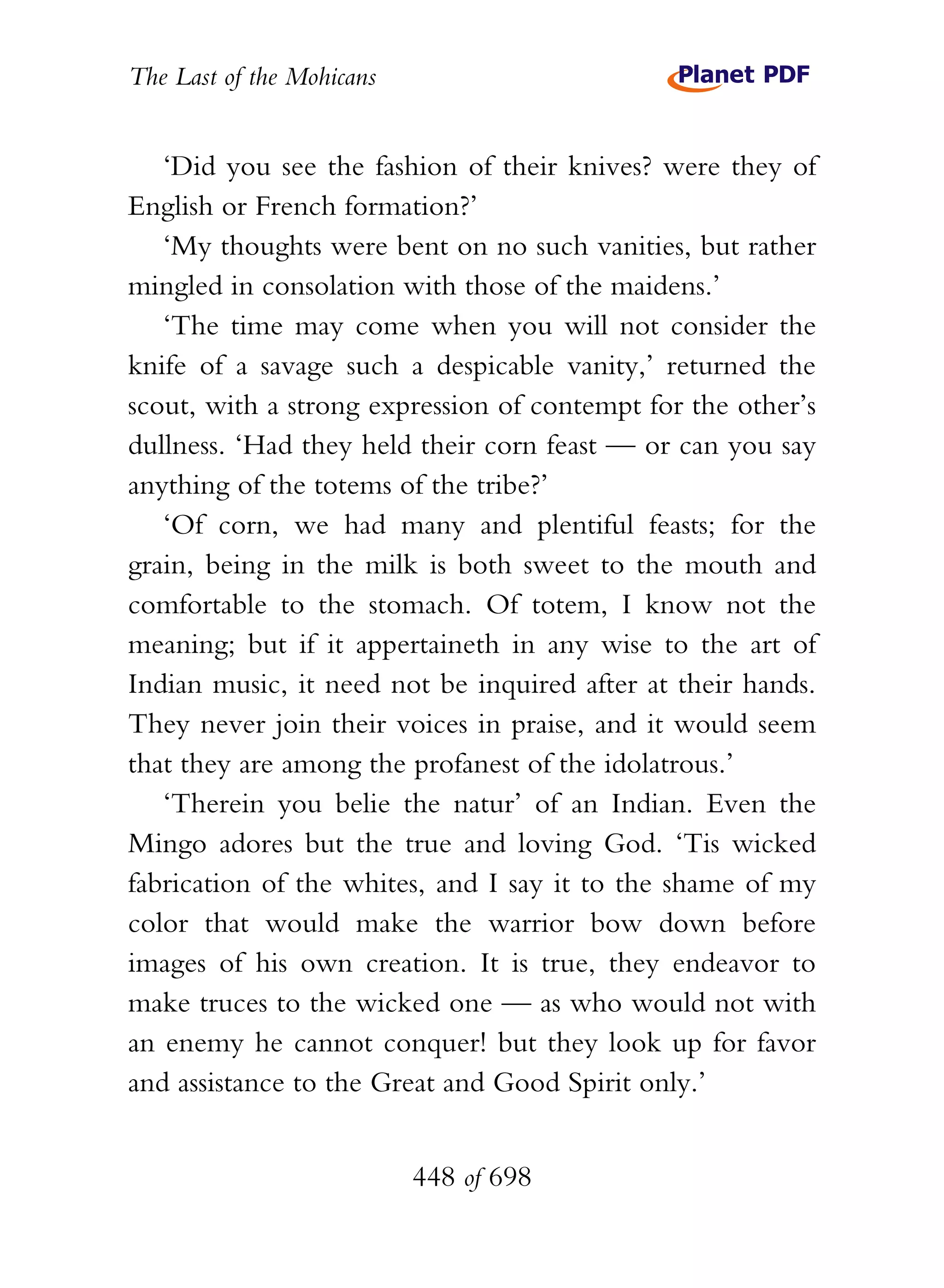 The Last of the Mohicans


   ‘Did you see the fashion of their knives? were they of
English or French formation?’
   ‘My thoughts were bent on no such vanities, but rather
mingled in consolation with those of the maidens.’
   ‘The time may come when you will not consider the
knife of a savage such a despicable vanity,’ returned the
scout, with a strong expression of contempt for the other’s
dullness. ‘Had they held their corn feast — or can you say
anything of the totems of the tribe?’
   ‘Of corn, we had many and plentiful feasts; for the
grain, being in the milk is both sweet to the mouth and
comfortable to the stomach. Of totem, I know not the
meaning; but if it appertaineth in any wise to the art of
Indian music, it need not be inquired after at their hands.
They never join their voices in praise, and it would seem
that they are among the profanest of the idolatrous.’
   ‘Therein you belie the natur’ of an Indian. Even the
Mingo adores but the true and loving God. ‘Tis wicked
fabrication of the whites, and I say it to the shame of my
color that would make the warrior bow down before
images of his own creation. It is true, they endeavor to
make truces to the wicked one — as who would not with
an enemy he cannot conquer! but they look up for favor
and assistance to the Great and Good Spirit only.’


                           448 of 698
 