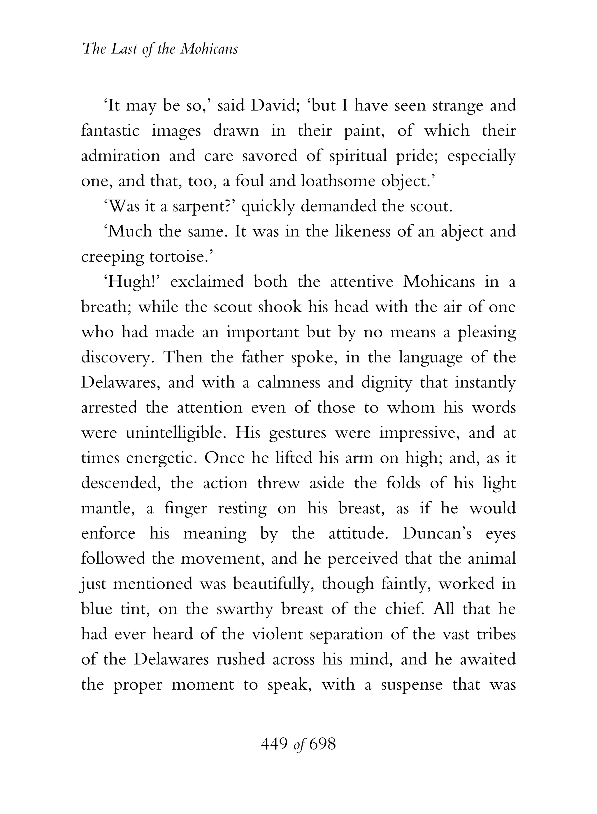 The Last of the Mohicans


    ‘It may be so,’ said David; ‘but I have seen strange and
fantastic images drawn in their paint, of which their
admiration and care savored of spiritual pride; especially
one, and that, too, a foul and loathsome object.’
    ‘Was it a sarpent?’ quickly demanded the scout.
    ‘Much the same. It was in the likeness of an abject and
creeping tortoise.’
    ‘Hugh!’ exclaimed both the attentive Mohicans in a
breath; while the scout shook his head with the air of one
who had made an important but by no means a pleasing
discovery. Then the father spoke, in the language of the
Delawares, and with a calmness and dignity that instantly
arrested the attention even of those to whom his words
were unintelligible. His gestures were impressive, and at
times energetic. Once he lifted his arm on high; and, as it
descended, the action threw aside the folds of his light
mantle, a finger resting on his breast, as if he would
enforce his meaning by the attitude. Duncan’s eyes
followed the movement, and he perceived that the animal
just mentioned was beautifully, though faintly, worked in
blue tint, on the swarthy breast of the chief. All that he
had ever heard of the violent separation of the vast tribes
of the Delawares rushed across his mind, and he awaited
the proper moment to speak, with a suspense that was


                           449 of 698
 