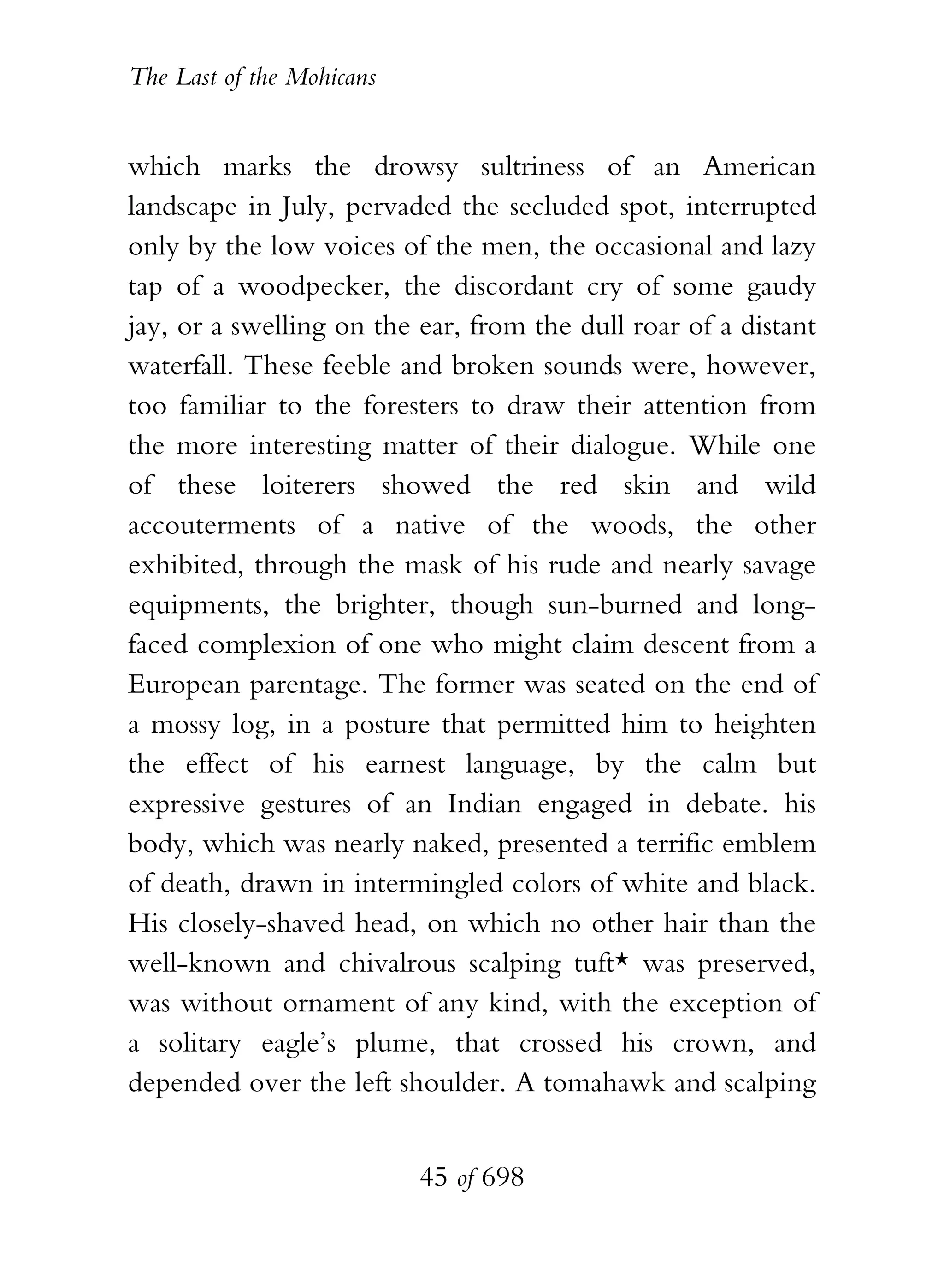 The Last of the Mohicans


which marks the drowsy sultriness of an American
landscape in July, pervaded the secluded spot, interrupted
only by the low voices of the men, the occasional and lazy
tap of a woodpecker, the discordant cry of some gaudy
jay, or a swelling on the ear, from the dull roar of a distant
waterfall. These feeble and broken sounds were, however,
too familiar to the foresters to draw their attention from
the more interesting matter of their dialogue. While one
of these loiterers showed the red skin and wild
accouterments of a native of the woods, the other
exhibited, through the mask of his rude and nearly savage
equipments, the brighter, though sun-burned and long-
faced complexion of one who might claim descent from a
European parentage. The former was seated on the end of
a mossy log, in a posture that permitted him to heighten
the effect of his earnest language, by the calm but
expressive gestures of an Indian engaged in debate. his
body, which was nearly naked, presented a terrific emblem
of death, drawn in intermingled colors of white and black.
His closely-shaved head, on which no other hair than the
well-known and chivalrous scalping tuft* was preserved,
was without ornament of any kind, with the exception of
a solitary eagle’s plume, that crossed his crown, and
depended over the left shoulder. A tomahawk and scalping


                           45 of 698
 
