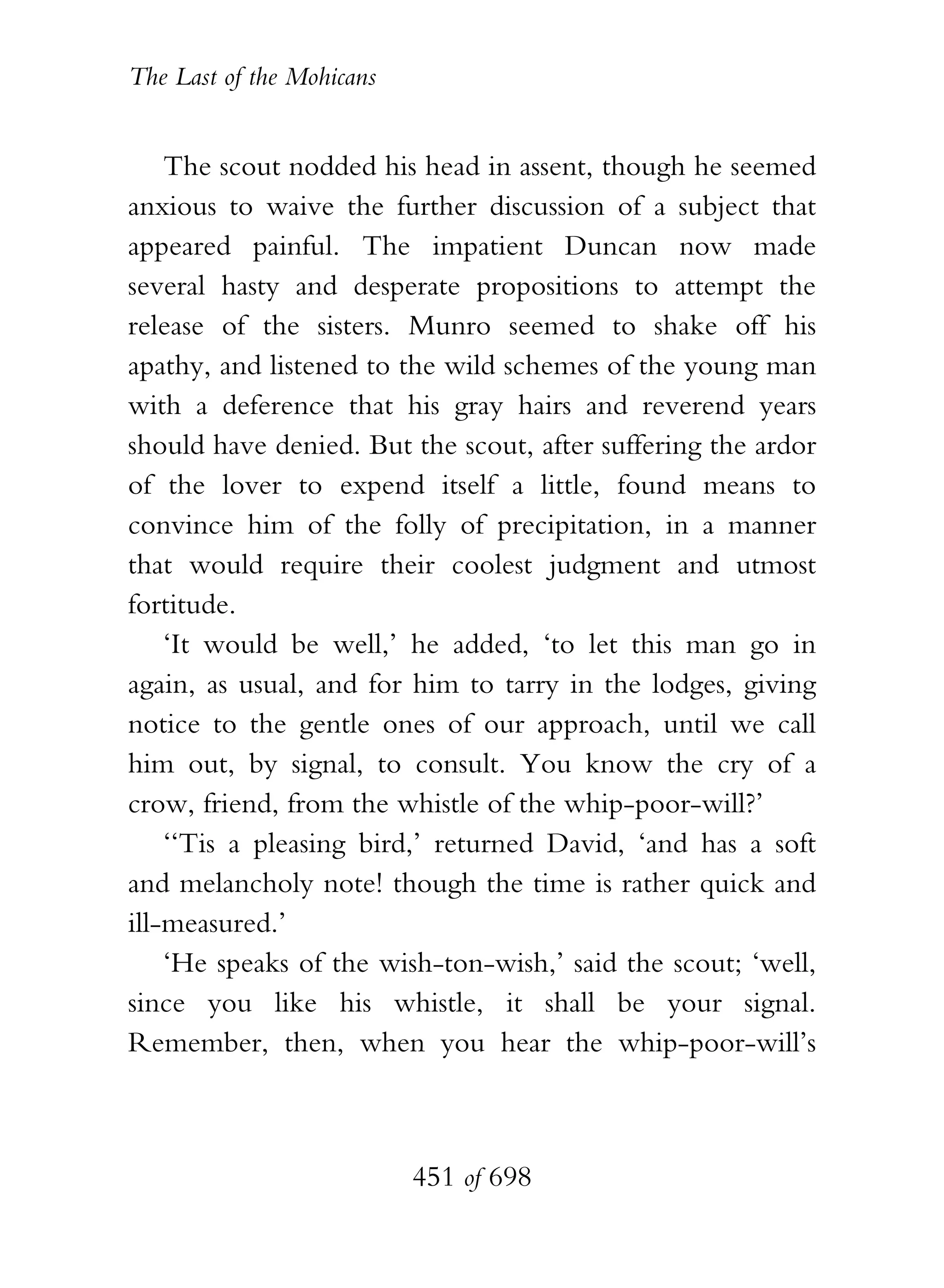 The Last of the Mohicans


    The scout nodded his head in assent, though he seemed
anxious to waive the further discussion of a subject that
appeared painful. The impatient Duncan now made
several hasty and desperate propositions to attempt the
release of the sisters. Munro seemed to shake off his
apathy, and listened to the wild schemes of the young man
with a deference that his gray hairs and reverend years
should have denied. But the scout, after suffering the ardor
of the lover to expend itself a little, found means to
convince him of the folly of precipitation, in a manner
that would require their coolest judgment and utmost
fortitude.
    ‘It would be well,’ he added, ‘to let this man go in
again, as usual, and for him to tarry in the lodges, giving
notice to the gentle ones of our approach, until we call
him out, by signal, to consult. You know the cry of a
crow, friend, from the whistle of the whip-poor-will?’
    ‘‘Tis a pleasing bird,’ returned David, ‘and has a soft
and melancholy note! though the time is rather quick and
ill-measured.’
    ‘He speaks of the wish-ton-wish,’ said the scout; ‘well,
since you like his whistle, it shall be your signal.
Remember, then, when you hear the whip-poor-will’s



                           451 of 698
 