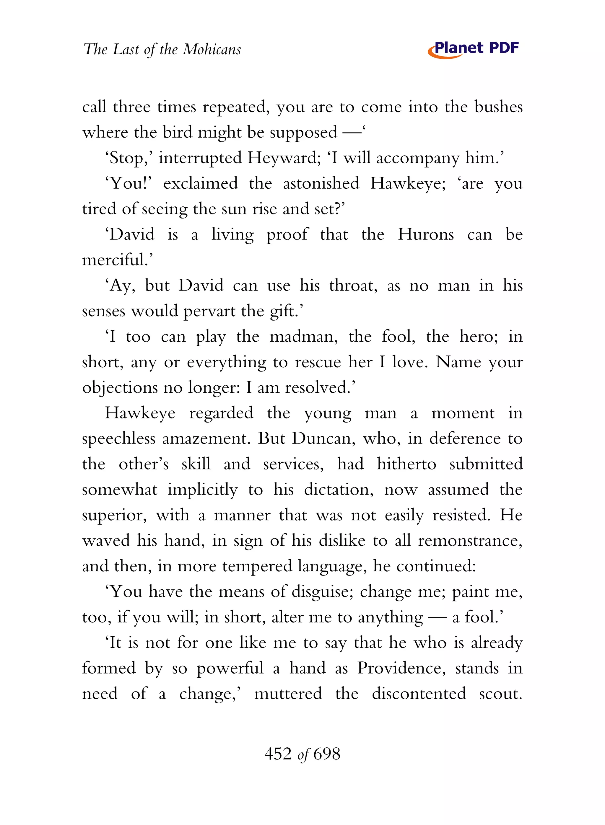 The Last of the Mohicans


call three times repeated, you are to come into the bushes
where the bird might be supposed —‘
    ‘Stop,’ interrupted Heyward; ‘I will accompany him.’
    ‘You!’ exclaimed the astonished Hawkeye; ‘are you
tired of seeing the sun rise and set?’
    ‘David is a living proof that the Hurons can be
merciful.’
    ‘Ay, but David can use his throat, as no man in his
senses would pervart the gift.’
    ‘I too can play the madman, the fool, the hero; in
short, any or everything to rescue her I love. Name your
objections no longer: I am resolved.’
    Hawkeye regarded the young man a moment in
speechless amazement. But Duncan, who, in deference to
the other’s skill and services, had hitherto submitted
somewhat implicitly to his dictation, now assumed the
superior, with a manner that was not easily resisted. He
waved his hand, in sign of his dislike to all remonstrance,
and then, in more tempered language, he continued:
    ‘You have the means of disguise; change me; paint me,
too, if you will; in short, alter me to anything — a fool.’
    ‘It is not for one like me to say that he who is already
formed by so powerful a hand as Providence, stands in
need of a change,’ muttered the discontented scout.


                           452 of 698
 