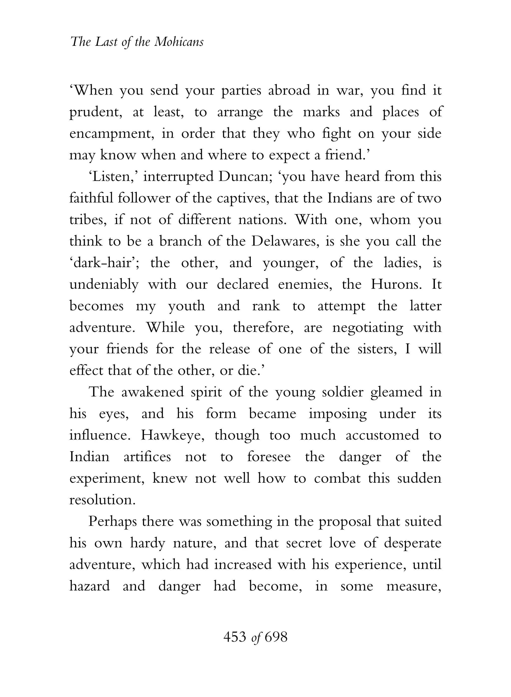 The Last of the Mohicans


‘When you send your parties abroad in war, you find it
prudent, at least, to arrange the marks and places of
encampment, in order that they who fight on your side
may know when and where to expect a friend.’
    ‘Listen,’ interrupted Duncan; ‘you have heard from this
faithful follower of the captives, that the Indians are of two
tribes, if not of different nations. With one, whom you
think to be a branch of the Delawares, is she you call the
‘dark-hair’; the other, and younger, of the ladies, is
undeniably with our declared enemies, the Hurons. It
becomes my youth and rank to attempt the latter
adventure. While you, therefore, are negotiating with
your friends for the release of one of the sisters, I will
effect that of the other, or die.’
    The awakened spirit of the young soldier gleamed in
his eyes, and his form became imposing under its
influence. Hawkeye, though too much accustomed to
Indian artifices not to foresee the danger of the
experiment, knew not well how to combat this sudden
resolution.
    Perhaps there was something in the proposal that suited
his own hardy nature, and that secret love of desperate
adventure, which had increased with his experience, until
hazard and danger had become, in some measure,


                           453 of 698
 