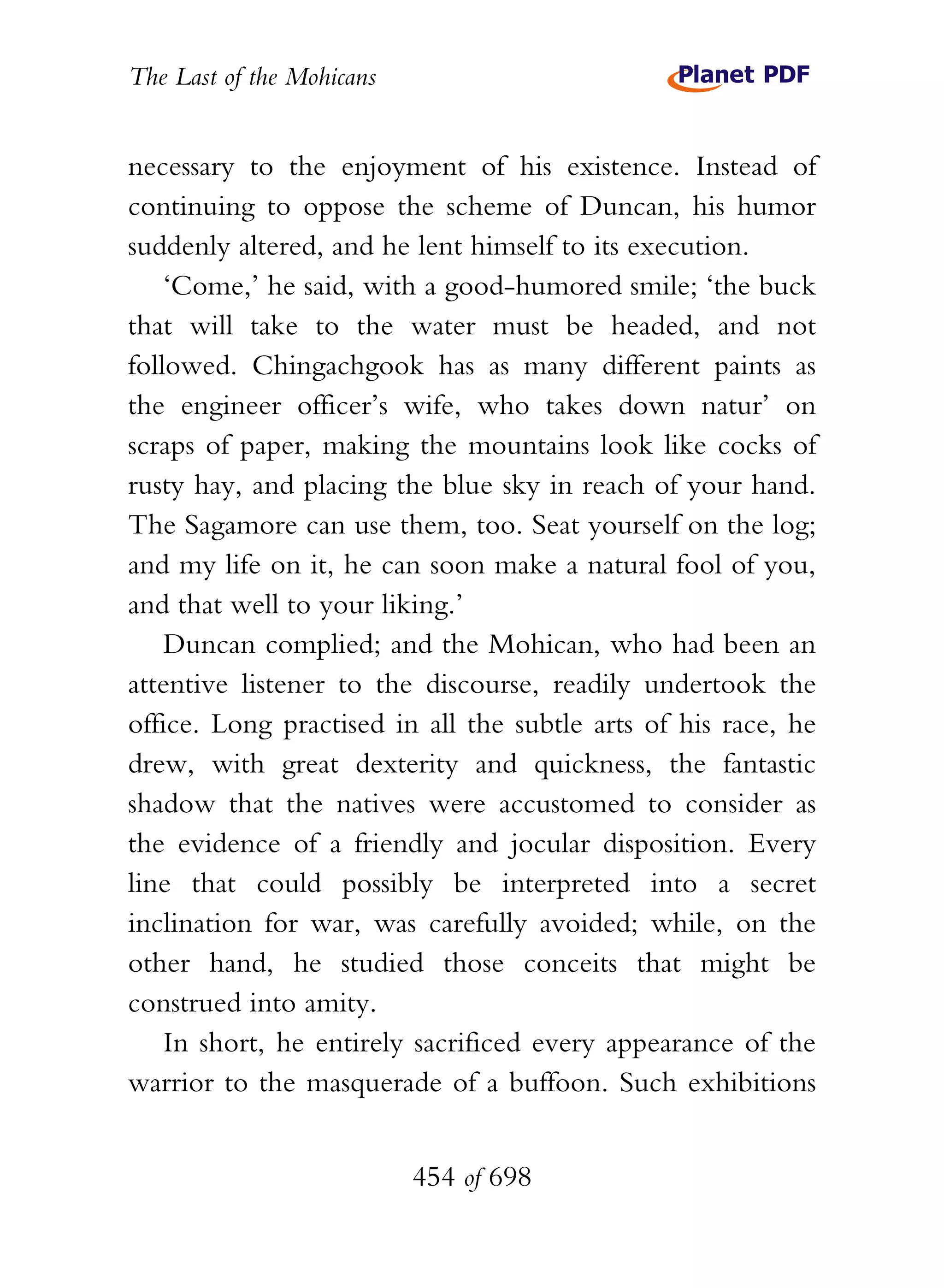 The Last of the Mohicans


necessary to the enjoyment of his existence. Instead of
continuing to oppose the scheme of Duncan, his humor
suddenly altered, and he lent himself to its execution.
    ‘Come,’ he said, with a good-humored smile; ‘the buck
that will take to the water must be headed, and not
followed. Chingachgook has as many different paints as
the engineer officer’s wife, who takes down natur’ on
scraps of paper, making the mountains look like cocks of
rusty hay, and placing the blue sky in reach of your hand.
The Sagamore can use them, too. Seat yourself on the log;
and my life on it, he can soon make a natural fool of you,
and that well to your liking.’
    Duncan complied; and the Mohican, who had been an
attentive listener to the discourse, readily undertook the
office. Long practised in all the subtle arts of his race, he
drew, with great dexterity and quickness, the fantastic
shadow that the natives were accustomed to consider as
the evidence of a friendly and jocular disposition. Every
line that could possibly be interpreted into a secret
inclination for war, was carefully avoided; while, on the
other hand, he studied those conceits that might be
construed into amity.
    In short, he entirely sacrificed every appearance of the
warrior to the masquerade of a buffoon. Such exhibitions


                           454 of 698
 