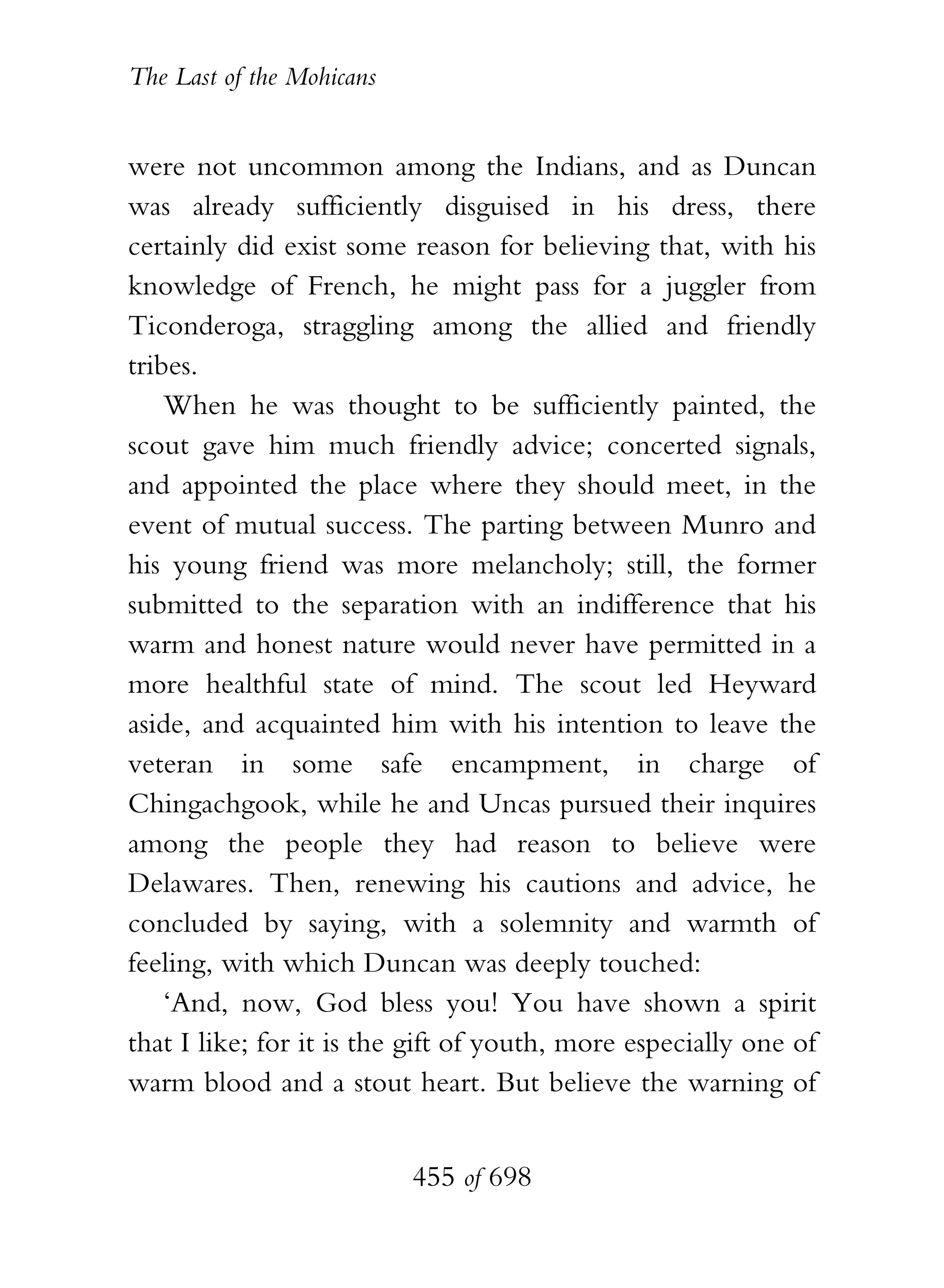 The Last of the Mohicans


were not uncommon among the Indians, and as Duncan
was already sufficiently disguised in his dress, there
certainly did exist some reason for believing that, with his
knowledge of French, he might pass for a juggler from
Ticonderoga, straggling among the allied and friendly
tribes.
    When he was thought to be sufficiently painted, the
scout gave him much friendly advice; concerted signals,
and appointed the place where they should meet, in the
event of mutual success. The parting between Munro and
his young friend was more melancholy; still, the former
submitted to the separation with an indifference that his
warm and honest nature would never have permitted in a
more healthful state of mind. The scout led Heyward
aside, and acquainted him with his intention to leave the
veteran in some safe encampment, in charge of
Chingachgook, while he and Uncas pursued their inquires
among the people they had reason to believe were
Delawares. Then, renewing his cautions and advice, he
concluded by saying, with a solemnity and warmth of
feeling, with which Duncan was deeply touched:
    ‘And, now, God bless you! You have shown a spirit
that I like; for it is the gift of youth, more especially one of
warm blood and a stout heart. But believe the warning of


                           455 of 698
 