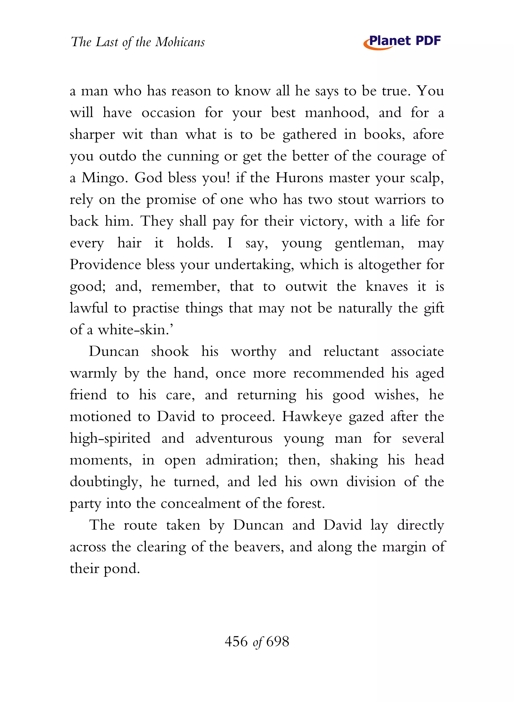 The Last of the Mohicans


a man who has reason to know all he says to be true. You
will have occasion for your best manhood, and for a
sharper wit than what is to be gathered in books, afore
you outdo the cunning or get the better of the courage of
a Mingo. God bless you! if the Hurons master your scalp,
rely on the promise of one who has two stout warriors to
back him. They shall pay for their victory, with a life for
every hair it holds. I say, young gentleman, may
Providence bless your undertaking, which is altogether for
good; and, remember, that to outwit the knaves it is
lawful to practise things that may not be naturally the gift
of a white-skin.’
    Duncan shook his worthy and reluctant associate
warmly by the hand, once more recommended his aged
friend to his care, and returning his good wishes, he
motioned to David to proceed. Hawkeye gazed after the
high-spirited and adventurous young man for several
moments, in open admiration; then, shaking his head
doubtingly, he turned, and led his own division of the
party into the concealment of the forest.
    The route taken by Duncan and David lay directly
across the clearing of the beavers, and along the margin of
their pond.



                           456 of 698
 