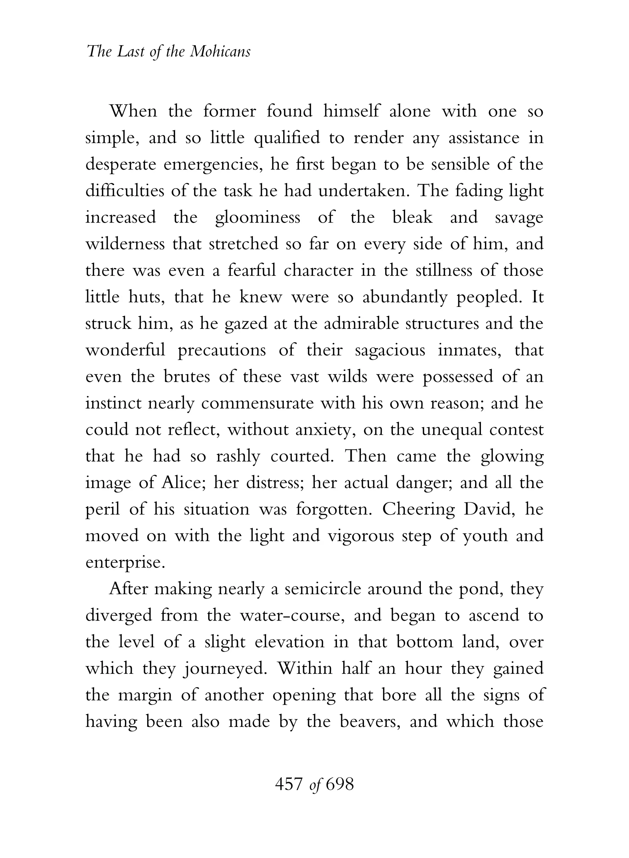 The Last of the Mohicans


    When the former found himself alone with one so
simple, and so little qualified to render any assistance in
desperate emergencies, he first began to be sensible of the
difficulties of the task he had undertaken. The fading light
increased the gloominess of the bleak and savage
wilderness that stretched so far on every side of him, and
there was even a fearful character in the stillness of those
little huts, that he knew were so abundantly peopled. It
struck him, as he gazed at the admirable structures and the
wonderful precautions of their sagacious inmates, that
even the brutes of these vast wilds were possessed of an
instinct nearly commensurate with his own reason; and he
could not reflect, without anxiety, on the unequal contest
that he had so rashly courted. Then came the glowing
image of Alice; her distress; her actual danger; and all the
peril of his situation was forgotten. Cheering David, he
moved on with the light and vigorous step of youth and
enterprise.
    After making nearly a semicircle around the pond, they
diverged from the water-course, and began to ascend to
the level of a slight elevation in that bottom land, over
which they journeyed. Within half an hour they gained
the margin of another opening that bore all the signs of
having been also made by the beavers, and which those


                           457 of 698
 