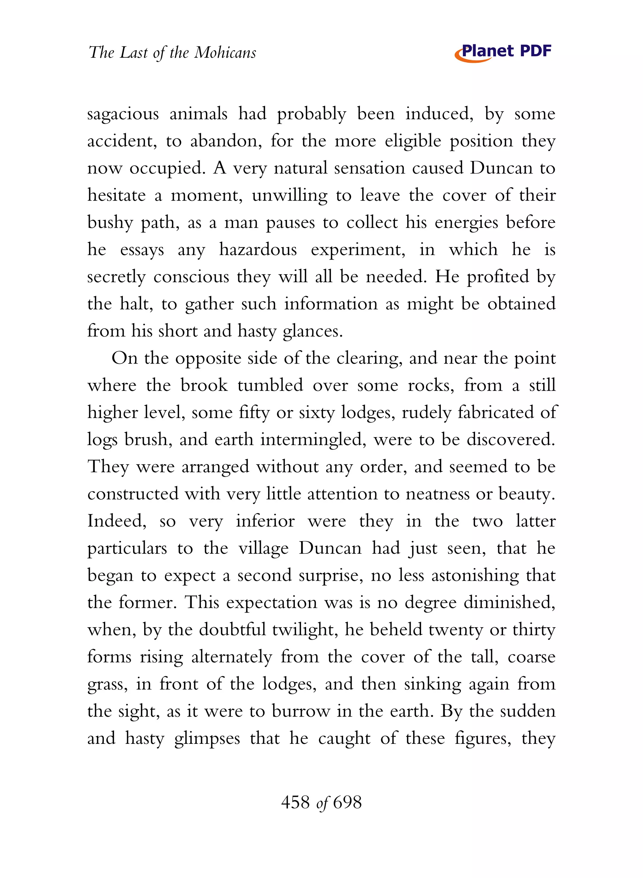 The Last of the Mohicans


sagacious animals had probably been induced, by some
accident, to abandon, for the more eligible position they
now occupied. A very natural sensation caused Duncan to
hesitate a moment, unwilling to leave the cover of their
bushy path, as a man pauses to collect his energies before
he essays any hazardous experiment, in which he is
secretly conscious they will all be needed. He profited by
the halt, to gather such information as might be obtained
from his short and hasty glances.
   On the opposite side of the clearing, and near the point
where the brook tumbled over some rocks, from a still
higher level, some fifty or sixty lodges, rudely fabricated of
logs brush, and earth intermingled, were to be discovered.
They were arranged without any order, and seemed to be
constructed with very little attention to neatness or beauty.
Indeed, so very inferior were they in the two latter
particulars to the village Duncan had just seen, that he
began to expect a second surprise, no less astonishing that
the former. This expectation was is no degree diminished,
when, by the doubtful twilight, he beheld twenty or thirty
forms rising alternately from the cover of the tall, coarse
grass, in front of the lodges, and then sinking again from
the sight, as it were to burrow in the earth. By the sudden
and hasty glimpses that he caught of these figures, they


                           458 of 698
 
