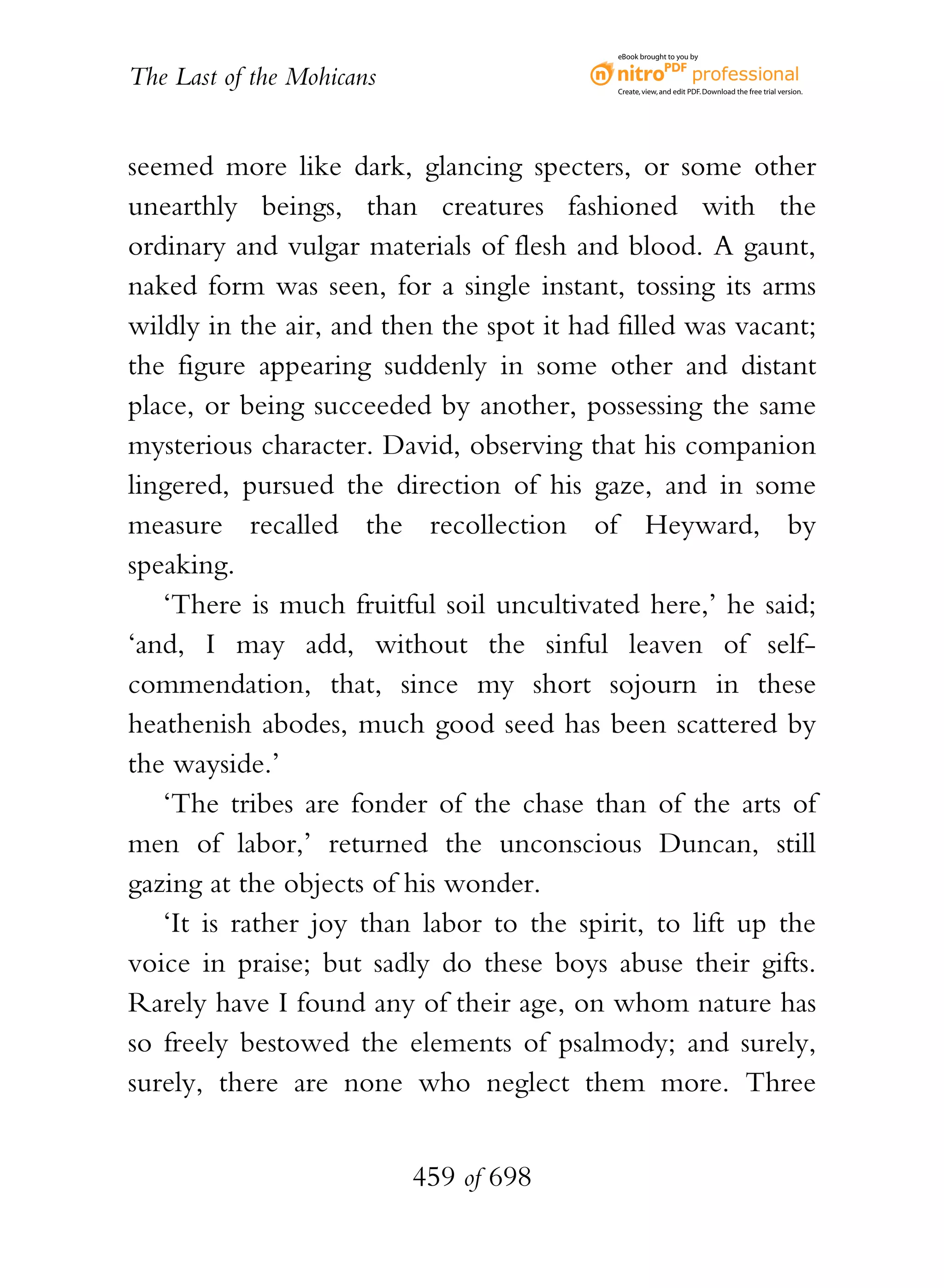 eBook brought to you by


The Last of the Mohicans                    Create, view, and edit PDF. Download the free trial version.




seemed more like dark, glancing specters, or some other
unearthly beings, than creatures fashioned with the
ordinary and vulgar materials of flesh and blood. A gaunt,
naked form was seen, for a single instant, tossing its arms
wildly in the air, and then the spot it had filled was vacant;
the figure appearing suddenly in some other and distant
place, or being succeeded by another, possessing the same
mysterious character. David, observing that his companion
lingered, pursued the direction of his gaze, and in some
measure recalled the recollection of Heyward, by
speaking.
   ‘There is much fruitful soil uncultivated here,’ he said;
‘and, I may add, without the sinful leaven of self-
commendation, that, since my short sojourn in these
heathenish abodes, much good seed has been scattered by
the wayside.’
   ‘The tribes are fonder of the chase than of the arts of
men of labor,’ returned the unconscious Duncan, still
gazing at the objects of his wonder.
   ‘It is rather joy than labor to the spirit, to lift up the
voice in praise; but sadly do these boys abuse their gifts.
Rarely have I found any of their age, on whom nature has
so freely bestowed the elements of psalmody; and surely,
surely, there are none who neglect them more. Three


                           459 of 698
 