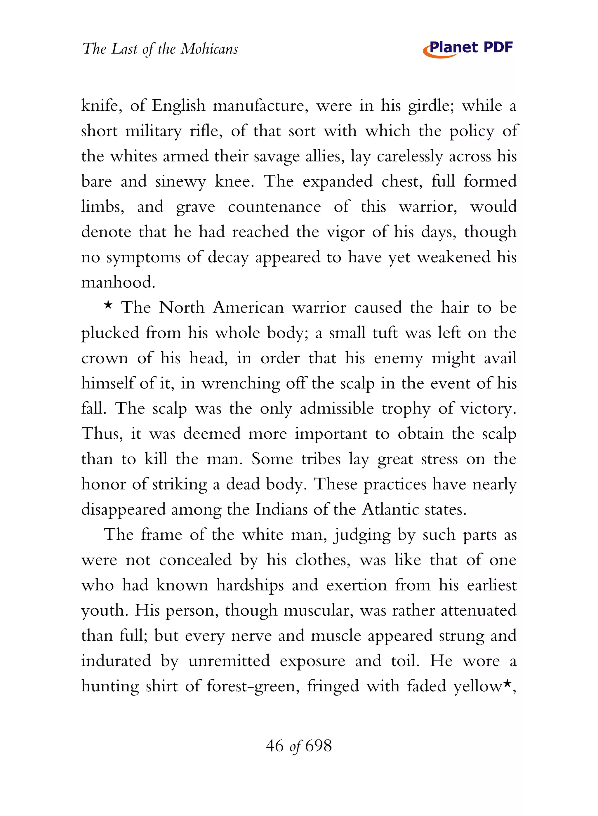 The Last of the Mohicans


knife, of English manufacture, were in his girdle; while a
short military rifle, of that sort with which the policy of
the whites armed their savage allies, lay carelessly across his
bare and sinewy knee. The expanded chest, full formed
limbs, and grave countenance of this warrior, would
denote that he had reached the vigor of his days, though
no symptoms of decay appeared to have yet weakened his
manhood.
    * The North American warrior caused the hair to be
plucked from his whole body; a small tuft was left on the
crown of his head, in order that his enemy might avail
himself of it, in wrenching off the scalp in the event of his
fall. The scalp was the only admissible trophy of victory.
Thus, it was deemed more important to obtain the scalp
than to kill the man. Some tribes lay great stress on the
honor of striking a dead body. These practices have nearly
disappeared among the Indians of the Atlantic states.
    The frame of the white man, judging by such parts as
were not concealed by his clothes, was like that of one
who had known hardships and exertion from his earliest
youth. His person, though muscular, was rather attenuated
than full; but every nerve and muscle appeared strung and
indurated by unremitted exposure and toil. He wore a
hunting shirt of forest-green, fringed with faded yellow*,


                           46 of 698
 