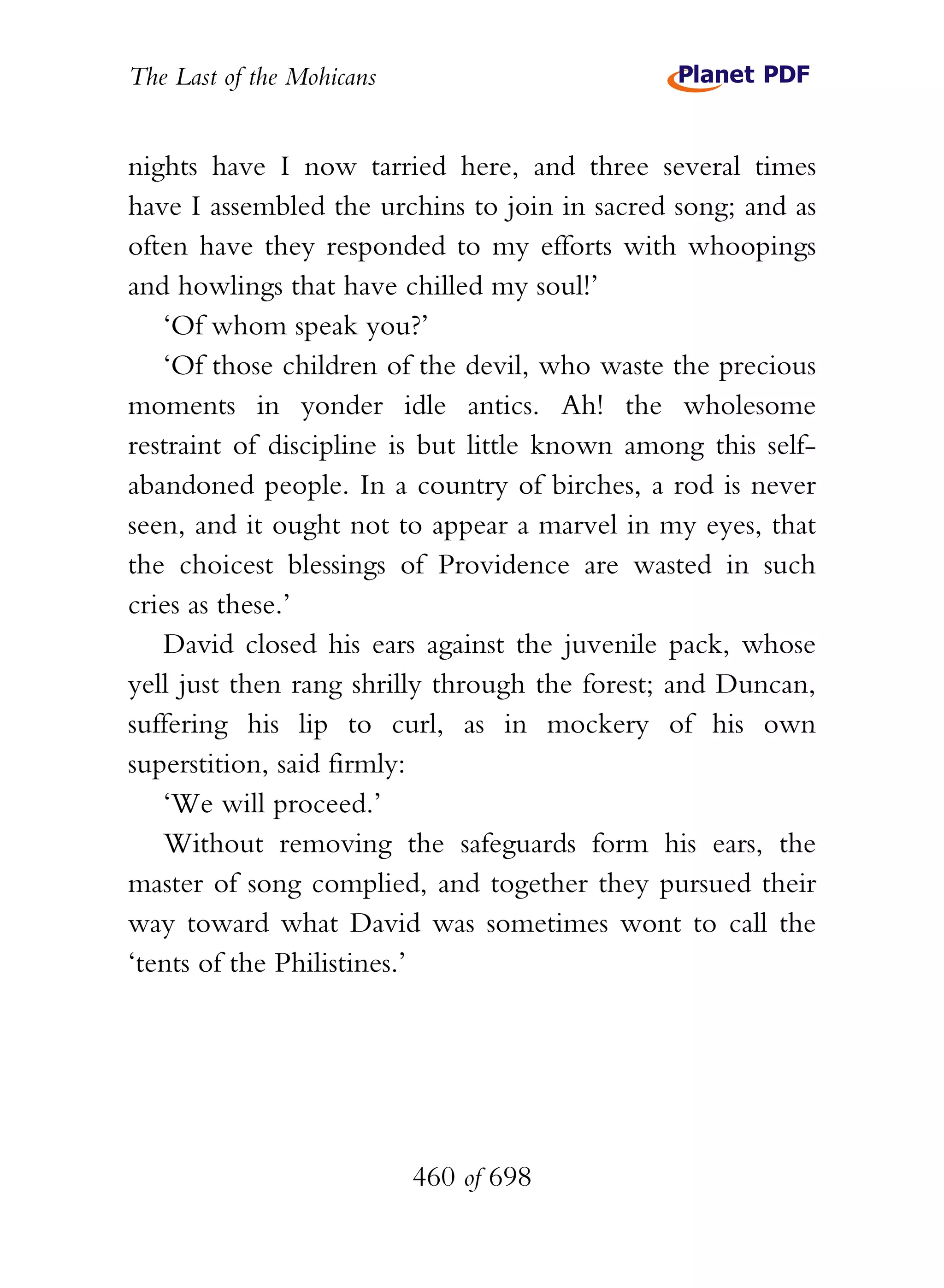 The Last of the Mohicans


nights have I now tarried here, and three several times
have I assembled the urchins to join in sacred song; and as
often have they responded to my efforts with whoopings
and howlings that have chilled my soul!’
   ‘Of whom speak you?’
   ‘Of those children of the devil, who waste the precious
moments in yonder idle antics. Ah! the wholesome
restraint of discipline is but little known among this self-
abandoned people. In a country of birches, a rod is never
seen, and it ought not to appear a marvel in my eyes, that
the choicest blessings of Providence are wasted in such
cries as these.’
   David closed his ears against the juvenile pack, whose
yell just then rang shrilly through the forest; and Duncan,
suffering his lip to curl, as in mockery of his own
superstition, said firmly:
   ‘We will proceed.’
   Without removing the safeguards form his ears, the
master of song complied, and together they pursued their
way toward what David was sometimes wont to call the
‘tents of the Philistines.’




                           460 of 698
 
