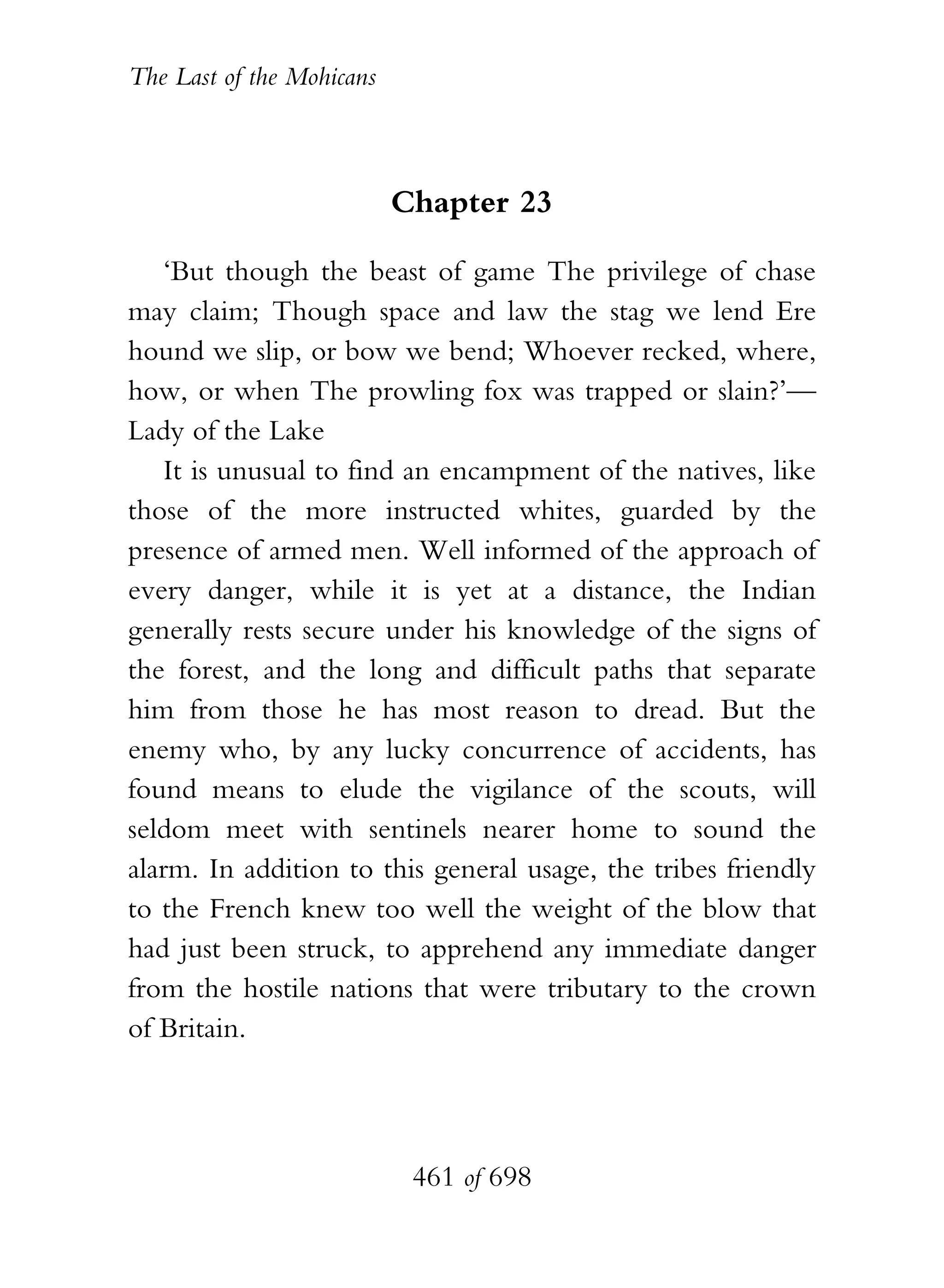 The Last of the Mohicans



                           Chapter 23

    ‘But though the beast of game The privilege of chase
may claim; Though space and law the stag we lend Ere
hound we slip, or bow we bend; Whoever recked, where,
how, or when The prowling fox was trapped or slain?’—
Lady of the Lake
    It is unusual to find an encampment of the natives, like
those of the more instructed whites, guarded by the
presence of armed men. Well informed of the approach of
every danger, while it is yet at a distance, the Indian
generally rests secure under his knowledge of the signs of
the forest, and the long and difficult paths that separate
him from those he has most reason to dread. But the
enemy who, by any lucky concurrence of accidents, has
found means to elude the vigilance of the scouts, will
seldom meet with sentinels nearer home to sound the
alarm. In addition to this general usage, the tribes friendly
to the French knew too well the weight of the blow that
had just been struck, to apprehend any immediate danger
from the hostile nations that were tributary to the crown
of Britain.




                            461 of 698
 