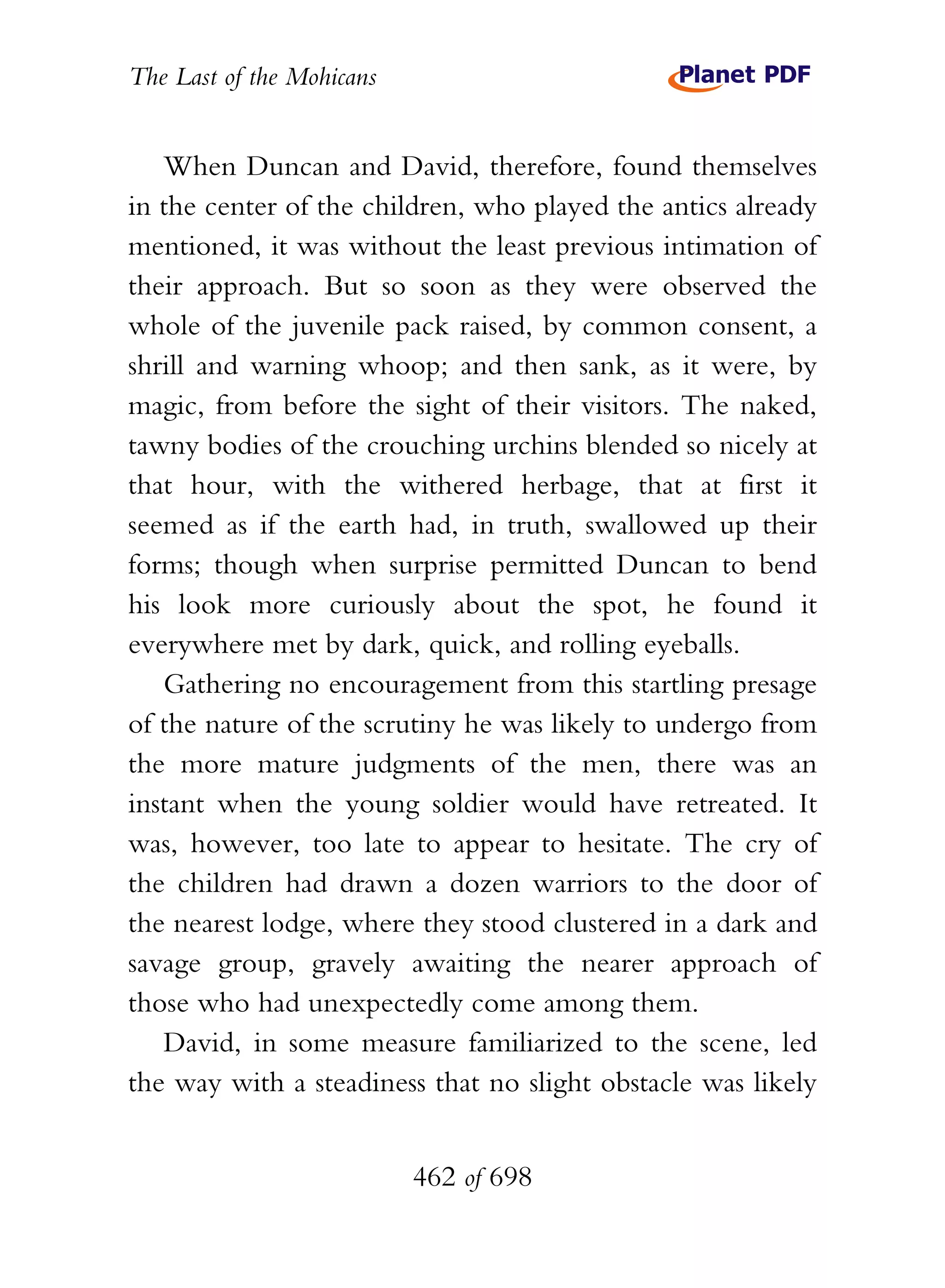 The Last of the Mohicans


   When Duncan and David, therefore, found themselves
in the center of the children, who played the antics already
mentioned, it was without the least previous intimation of
their approach. But so soon as they were observed the
whole of the juvenile pack raised, by common consent, a
shrill and warning whoop; and then sank, as it were, by
magic, from before the sight of their visitors. The naked,
tawny bodies of the crouching urchins blended so nicely at
that hour, with the withered herbage, that at first it
seemed as if the earth had, in truth, swallowed up their
forms; though when surprise permitted Duncan to bend
his look more curiously about the spot, he found it
everywhere met by dark, quick, and rolling eyeballs.
   Gathering no encouragement from this startling presage
of the nature of the scrutiny he was likely to undergo from
the more mature judgments of the men, there was an
instant when the young soldier would have retreated. It
was, however, too late to appear to hesitate. The cry of
the children had drawn a dozen warriors to the door of
the nearest lodge, where they stood clustered in a dark and
savage group, gravely awaiting the nearer approach of
those who had unexpectedly come among them.
   David, in some measure familiarized to the scene, led
the way with a steadiness that no slight obstacle was likely


                           462 of 698
 