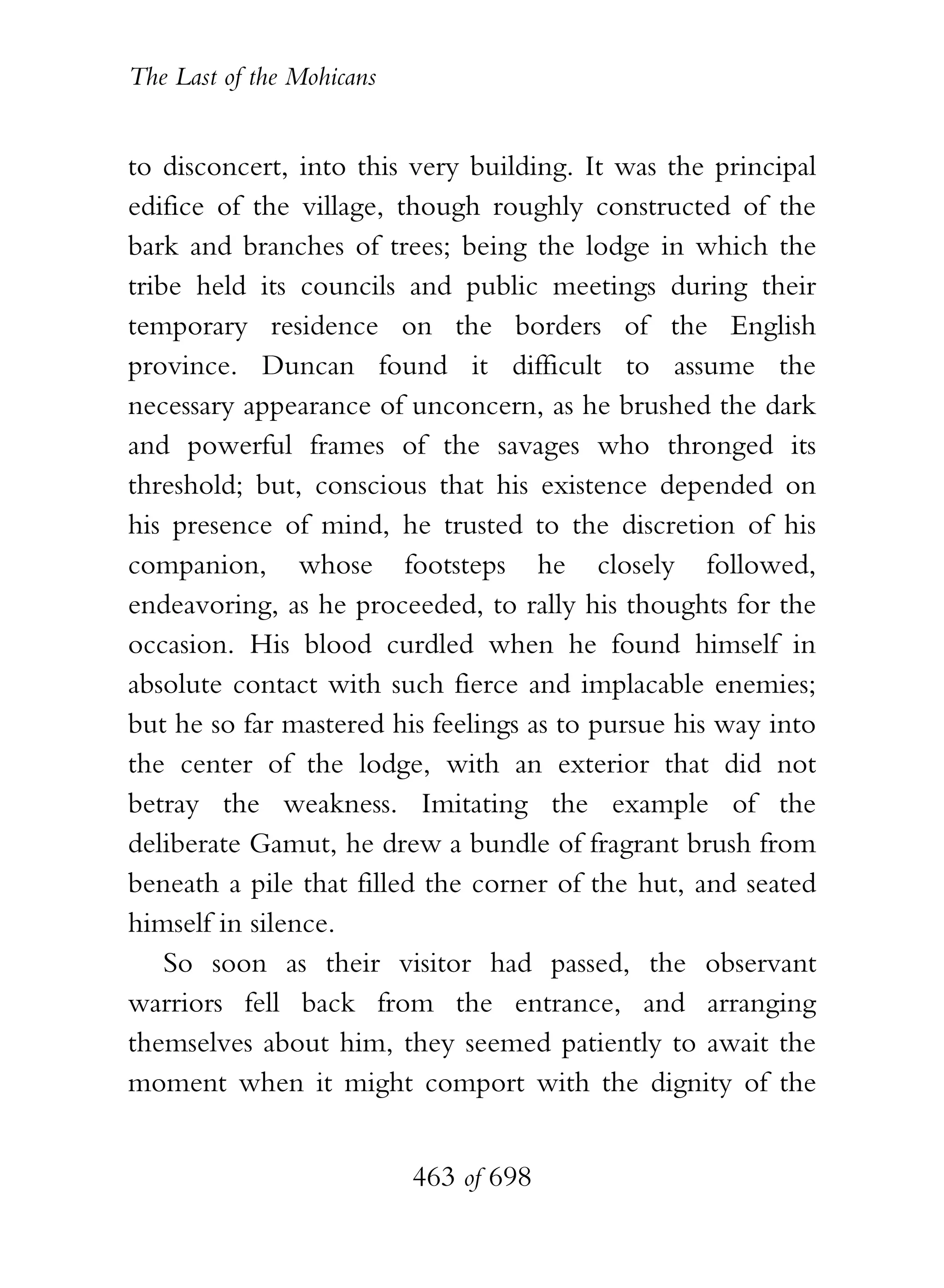 The Last of the Mohicans


to disconcert, into this very building. It was the principal
edifice of the village, though roughly constructed of the
bark and branches of trees; being the lodge in which the
tribe held its councils and public meetings during their
temporary residence on the borders of the English
province. Duncan found it difficult to assume the
necessary appearance of unconcern, as he brushed the dark
and powerful frames of the savages who thronged its
threshold; but, conscious that his existence depended on
his presence of mind, he trusted to the discretion of his
companion, whose footsteps he closely followed,
endeavoring, as he proceeded, to rally his thoughts for the
occasion. His blood curdled when he found himself in
absolute contact with such fierce and implacable enemies;
but he so far mastered his feelings as to pursue his way into
the center of the lodge, with an exterior that did not
betray the weakness. Imitating the example of the
deliberate Gamut, he drew a bundle of fragrant brush from
beneath a pile that filled the corner of the hut, and seated
himself in silence.
    So soon as their visitor had passed, the observant
warriors fell back from the entrance, and arranging
themselves about him, they seemed patiently to await the
moment when it might comport with the dignity of the


                           463 of 698
 