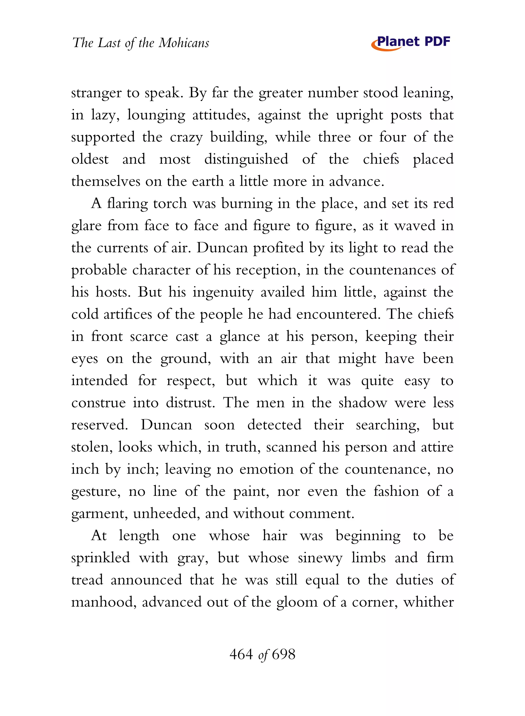 The Last of the Mohicans


stranger to speak. By far the greater number stood leaning,
in lazy, lounging attitudes, against the upright posts that
supported the crazy building, while three or four of the
oldest and most distinguished of the chiefs placed
themselves on the earth a little more in advance.
    A flaring torch was burning in the place, and set its red
glare from face to face and figure to figure, as it waved in
the currents of air. Duncan profited by its light to read the
probable character of his reception, in the countenances of
his hosts. But his ingenuity availed him little, against the
cold artifices of the people he had encountered. The chiefs
in front scarce cast a glance at his person, keeping their
eyes on the ground, with an air that might have been
intended for respect, but which it was quite easy to
construe into distrust. The men in the shadow were less
reserved. Duncan soon detected their searching, but
stolen, looks which, in truth, scanned his person and attire
inch by inch; leaving no emotion of the countenance, no
gesture, no line of the paint, nor even the fashion of a
garment, unheeded, and without comment.
    At length one whose hair was beginning to be
sprinkled with gray, but whose sinewy limbs and firm
tread announced that he was still equal to the duties of
manhood, advanced out of the gloom of a corner, whither


                           464 of 698
 