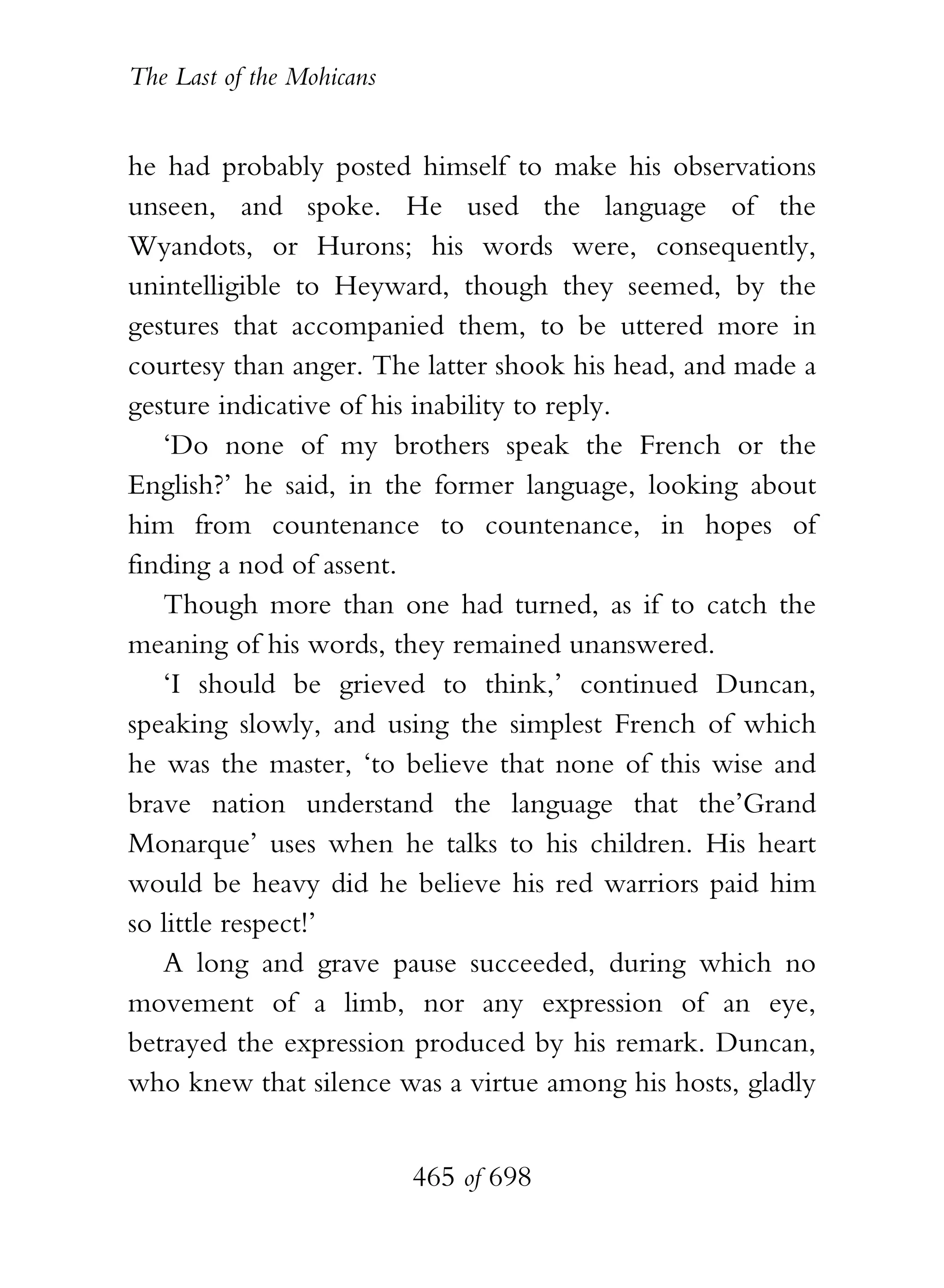 The Last of the Mohicans


he had probably posted himself to make his observations
unseen, and spoke. He used the language of the
Wyandots, or Hurons; his words were, consequently,
unintelligible to Heyward, though they seemed, by the
gestures that accompanied them, to be uttered more in
courtesy than anger. The latter shook his head, and made a
gesture indicative of his inability to reply.
   ‘Do none of my brothers speak the French or the
English?’ he said, in the former language, looking about
him from countenance to countenance, in hopes of
finding a nod of assent.
   Though more than one had turned, as if to catch the
meaning of his words, they remained unanswered.
   ‘I should be grieved to think,’ continued Duncan,
speaking slowly, and using the simplest French of which
he was the master, ‘to believe that none of this wise and
brave nation understand the language that the’Grand
Monarque’ uses when he talks to his children. His heart
would be heavy did he believe his red warriors paid him
so little respect!’
   A long and grave pause succeeded, during which no
movement of a limb, nor any expression of an eye,
betrayed the expression produced by his remark. Duncan,
who knew that silence was a virtue among his hosts, gladly


                           465 of 698
 