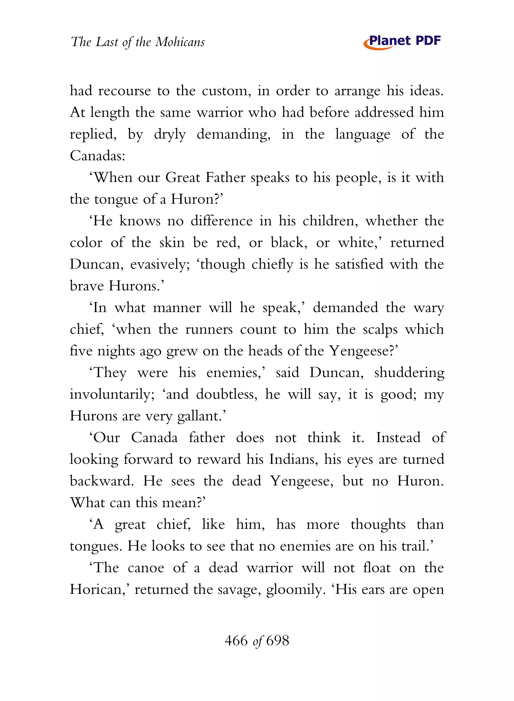 The Last of the Mohicans


had recourse to the custom, in order to arrange his ideas.
At length the same warrior who had before addressed him
replied, by dryly demanding, in the language of the
Canadas:
   ‘When our Great Father speaks to his people, is it with
the tongue of a Huron?’
   ‘He knows no difference in his children, whether the
color of the skin be red, or black, or white,’ returned
Duncan, evasively; ‘though chiefly is he satisfied with the
brave Hurons.’
   ‘In what manner will he speak,’ demanded the wary
chief, ‘when the runners count to him the scalps which
five nights ago grew on the heads of the Yengeese?’
   ‘They were his enemies,’ said Duncan, shuddering
involuntarily; ‘and doubtless, he will say, it is good; my
Hurons are very gallant.’
   ‘Our Canada father does not think it. Instead of
looking forward to reward his Indians, his eyes are turned
backward. He sees the dead Yengeese, but no Huron.
What can this mean?’
   ‘A great chief, like him, has more thoughts than
tongues. He looks to see that no enemies are on his trail.’
   ‘The canoe of a dead warrior will not float on the
Horican,’ returned the savage, gloomily. ‘His ears are open


                           466 of 698
 