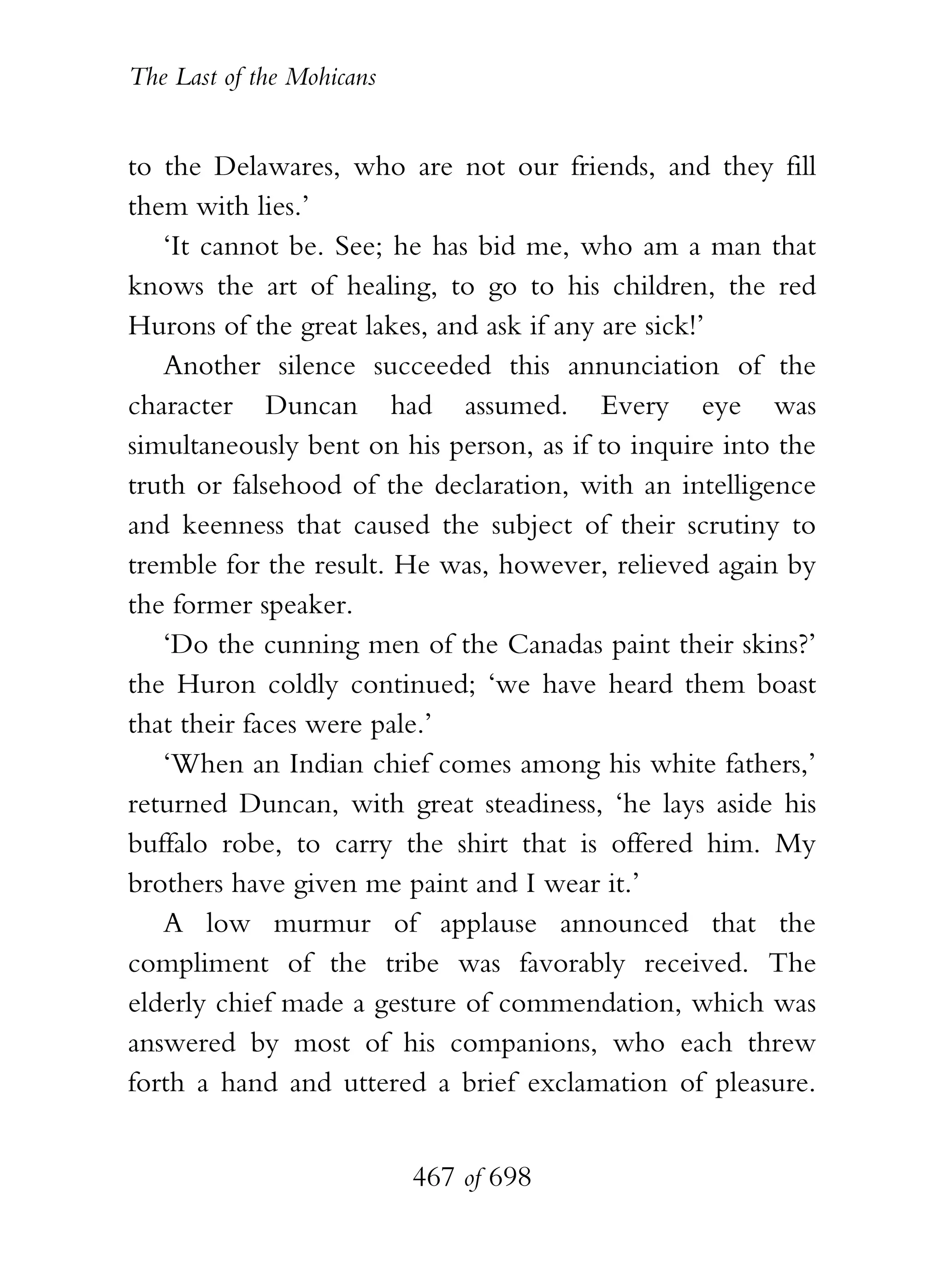 The Last of the Mohicans


to the Delawares, who are not our friends, and they fill
them with lies.’
   ‘It cannot be. See; he has bid me, who am a man that
knows the art of healing, to go to his children, the red
Hurons of the great lakes, and ask if any are sick!’
   Another silence succeeded this annunciation of the
character Duncan had assumed. Every eye was
simultaneously bent on his person, as if to inquire into the
truth or falsehood of the declaration, with an intelligence
and keenness that caused the subject of their scrutiny to
tremble for the result. He was, however, relieved again by
the former speaker.
   ‘Do the cunning men of the Canadas paint their skins?’
the Huron coldly continued; ‘we have heard them boast
that their faces were pale.’
   ‘When an Indian chief comes among his white fathers,’
returned Duncan, with great steadiness, ‘he lays aside his
buffalo robe, to carry the shirt that is offered him. My
brothers have given me paint and I wear it.’
   A low murmur of applause announced that the
compliment of the tribe was favorably received. The
elderly chief made a gesture of commendation, which was
answered by most of his companions, who each threw
forth a hand and uttered a brief exclamation of pleasure.


                           467 of 698
 