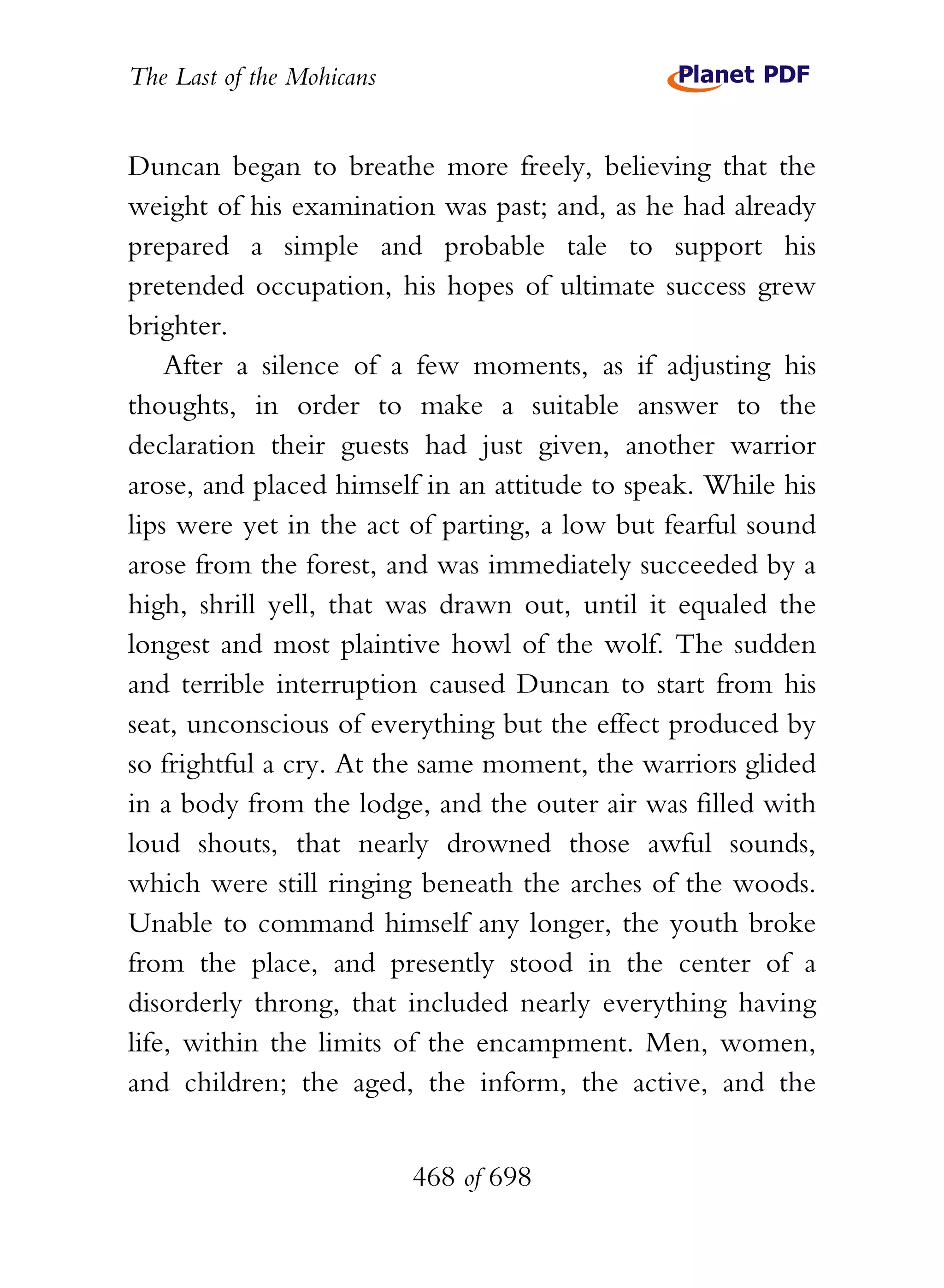 The Last of the Mohicans


Duncan began to breathe more freely, believing that the
weight of his examination was past; and, as he had already
prepared a simple and probable tale to support his
pretended occupation, his hopes of ultimate success grew
brighter.
    After a silence of a few moments, as if adjusting his
thoughts, in order to make a suitable answer to the
declaration their guests had just given, another warrior
arose, and placed himself in an attitude to speak. While his
lips were yet in the act of parting, a low but fearful sound
arose from the forest, and was immediately succeeded by a
high, shrill yell, that was drawn out, until it equaled the
longest and most plaintive howl of the wolf. The sudden
and terrible interruption caused Duncan to start from his
seat, unconscious of everything but the effect produced by
so frightful a cry. At the same moment, the warriors glided
in a body from the lodge, and the outer air was filled with
loud shouts, that nearly drowned those awful sounds,
which were still ringing beneath the arches of the woods.
Unable to command himself any longer, the youth broke
from the place, and presently stood in the center of a
disorderly throng, that included nearly everything having
life, within the limits of the encampment. Men, women,
and children; the aged, the inform, the active, and the


                           468 of 698
 
