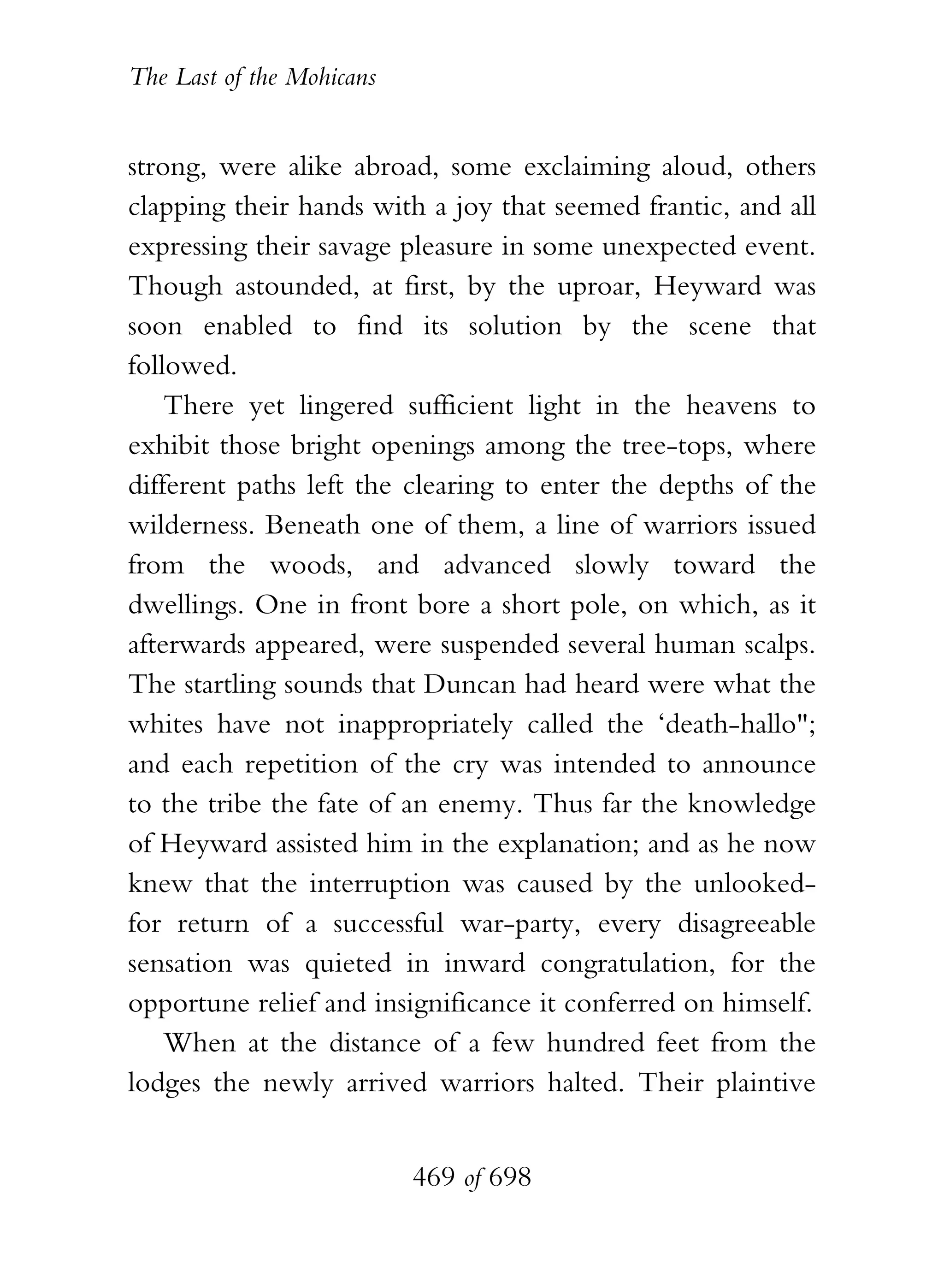 The Last of the Mohicans


strong, were alike abroad, some exclaiming aloud, others
clapping their hands with a joy that seemed frantic, and all
expressing their savage pleasure in some unexpected event.
Though astounded, at first, by the uproar, Heyward was
soon enabled to find its solution by the scene that
followed.
    There yet lingered sufficient light in the heavens to
exhibit those bright openings among the tree-tops, where
different paths left the clearing to enter the depths of the
wilderness. Beneath one of them, a line of warriors issued
from the woods, and advanced slowly toward the
dwellings. One in front bore a short pole, on which, as it
afterwards appeared, were suspended several human scalps.
The startling sounds that Duncan had heard were what the
whites have not inappropriately called the ‘death-hallo";
and each repetition of the cry was intended to announce
to the tribe the fate of an enemy. Thus far the knowledge
of Heyward assisted him in the explanation; and as he now
knew that the interruption was caused by the unlooked-
for return of a successful war-party, every disagreeable
sensation was quieted in inward congratulation, for the
opportune relief and insignificance it conferred on himself.
    When at the distance of a few hundred feet from the
lodges the newly arrived warriors halted. Their plaintive


                           469 of 698
 