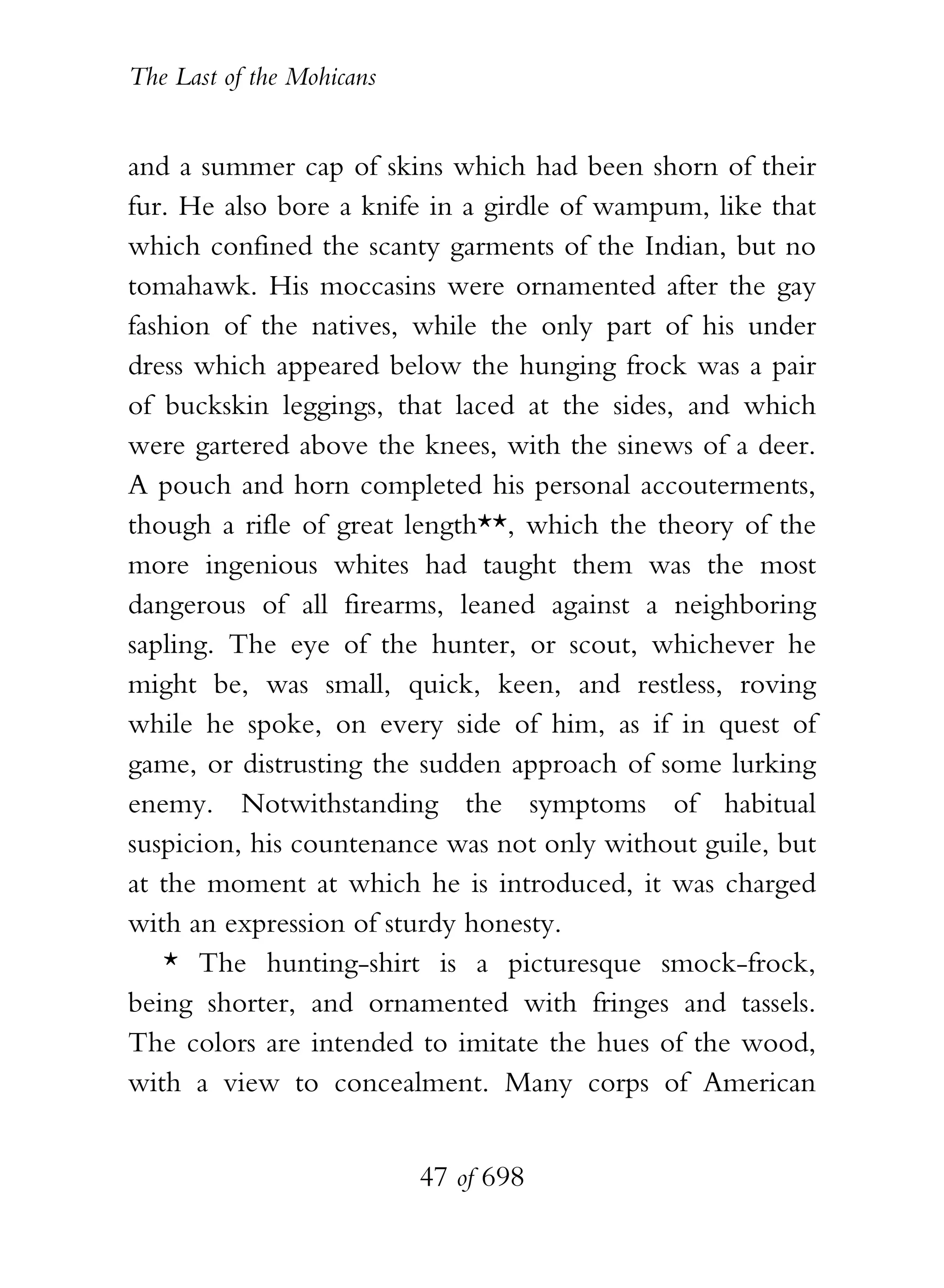 The Last of the Mohicans


and a summer cap of skins which had been shorn of their
fur. He also bore a knife in a girdle of wampum, like that
which confined the scanty garments of the Indian, but no
tomahawk. His moccasins were ornamented after the gay
fashion of the natives, while the only part of his under
dress which appeared below the hunging frock was a pair
of buckskin leggings, that laced at the sides, and which
were gartered above the knees, with the sinews of a deer.
A pouch and horn completed his personal accouterments,
though a rifle of great length**, which the theory of the
more ingenious whites had taught them was the most
dangerous of all firearms, leaned against a neighboring
sapling. The eye of the hunter, or scout, whichever he
might be, was small, quick, keen, and restless, roving
while he spoke, on every side of him, as if in quest of
game, or distrusting the sudden approach of some lurking
enemy. Notwithstanding the symptoms of habitual
suspicion, his countenance was not only without guile, but
at the moment at which he is introduced, it was charged
with an expression of sturdy honesty.
   * The hunting-shirt is a picturesque smock-frock,
being shorter, and ornamented with fringes and tassels.
The colors are intended to imitate the hues of the wood,
with a view to concealment. Many corps of American


                           47 of 698
 