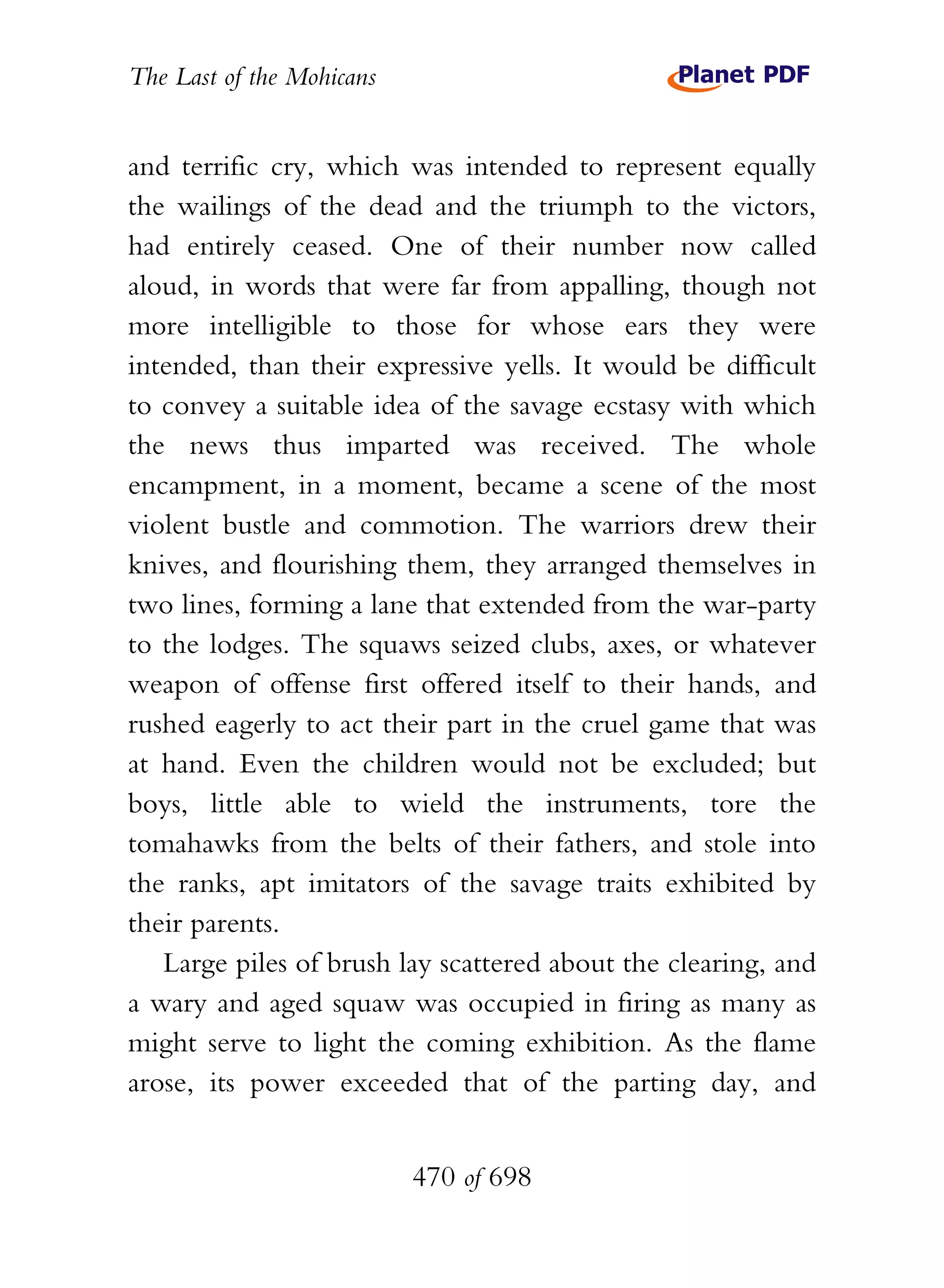 The Last of the Mohicans


and terrific cry, which was intended to represent equally
the wailings of the dead and the triumph to the victors,
had entirely ceased. One of their number now called
aloud, in words that were far from appalling, though not
more intelligible to those for whose ears they were
intended, than their expressive yells. It would be difficult
to convey a suitable idea of the savage ecstasy with which
the news thus imparted was received. The whole
encampment, in a moment, became a scene of the most
violent bustle and commotion. The warriors drew their
knives, and flourishing them, they arranged themselves in
two lines, forming a lane that extended from the war-party
to the lodges. The squaws seized clubs, axes, or whatever
weapon of offense first offered itself to their hands, and
rushed eagerly to act their part in the cruel game that was
at hand. Even the children would not be excluded; but
boys, little able to wield the instruments, tore the
tomahawks from the belts of their fathers, and stole into
the ranks, apt imitators of the savage traits exhibited by
their parents.
   Large piles of brush lay scattered about the clearing, and
a wary and aged squaw was occupied in firing as many as
might serve to light the coming exhibition. As the flame
arose, its power exceeded that of the parting day, and


                           470 of 698
 