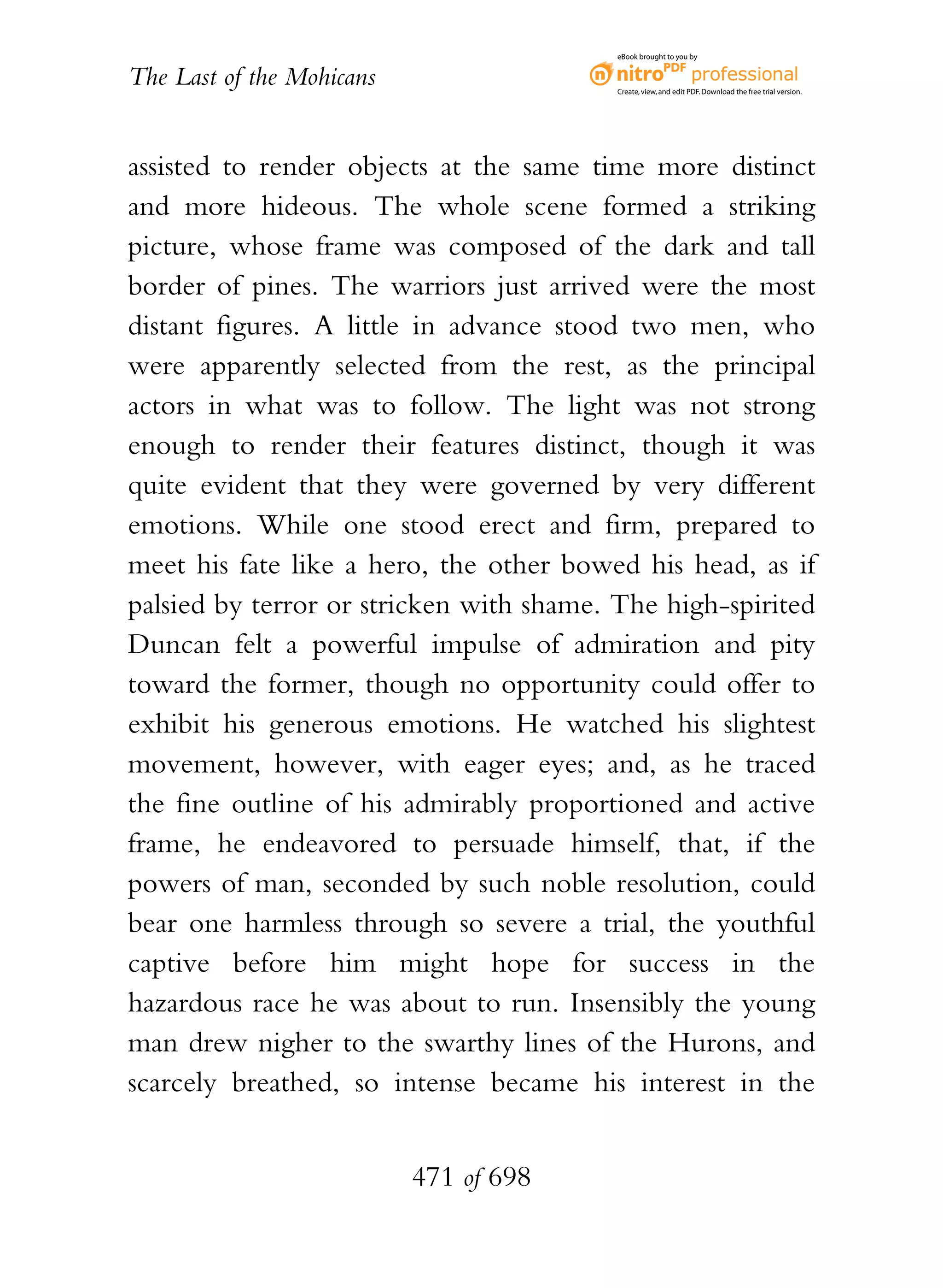 eBook brought to you by


The Last of the Mohicans                  Create, view, and edit PDF. Download the free trial version.




assisted to render objects at the same time more distinct
and more hideous. The whole scene formed a striking
picture, whose frame was composed of the dark and tall
border of pines. The warriors just arrived were the most
distant figures. A little in advance stood two men, who
were apparently selected from the rest, as the principal
actors in what was to follow. The light was not strong
enough to render their features distinct, though it was
quite evident that they were governed by very different
emotions. While one stood erect and firm, prepared to
meet his fate like a hero, the other bowed his head, as if
palsied by terror or stricken with shame. The high-spirited
Duncan felt a powerful impulse of admiration and pity
toward the former, though no opportunity could offer to
exhibit his generous emotions. He watched his slightest
movement, however, with eager eyes; and, as he traced
the fine outline of his admirably proportioned and active
frame, he endeavored to persuade himself, that, if the
powers of man, seconded by such noble resolution, could
bear one harmless through so severe a trial, the youthful
captive before him might hope for success in the
hazardous race he was about to run. Insensibly the young
man drew nigher to the swarthy lines of the Hurons, and
scarcely breathed, so intense became his interest in the


                           471 of 698
 