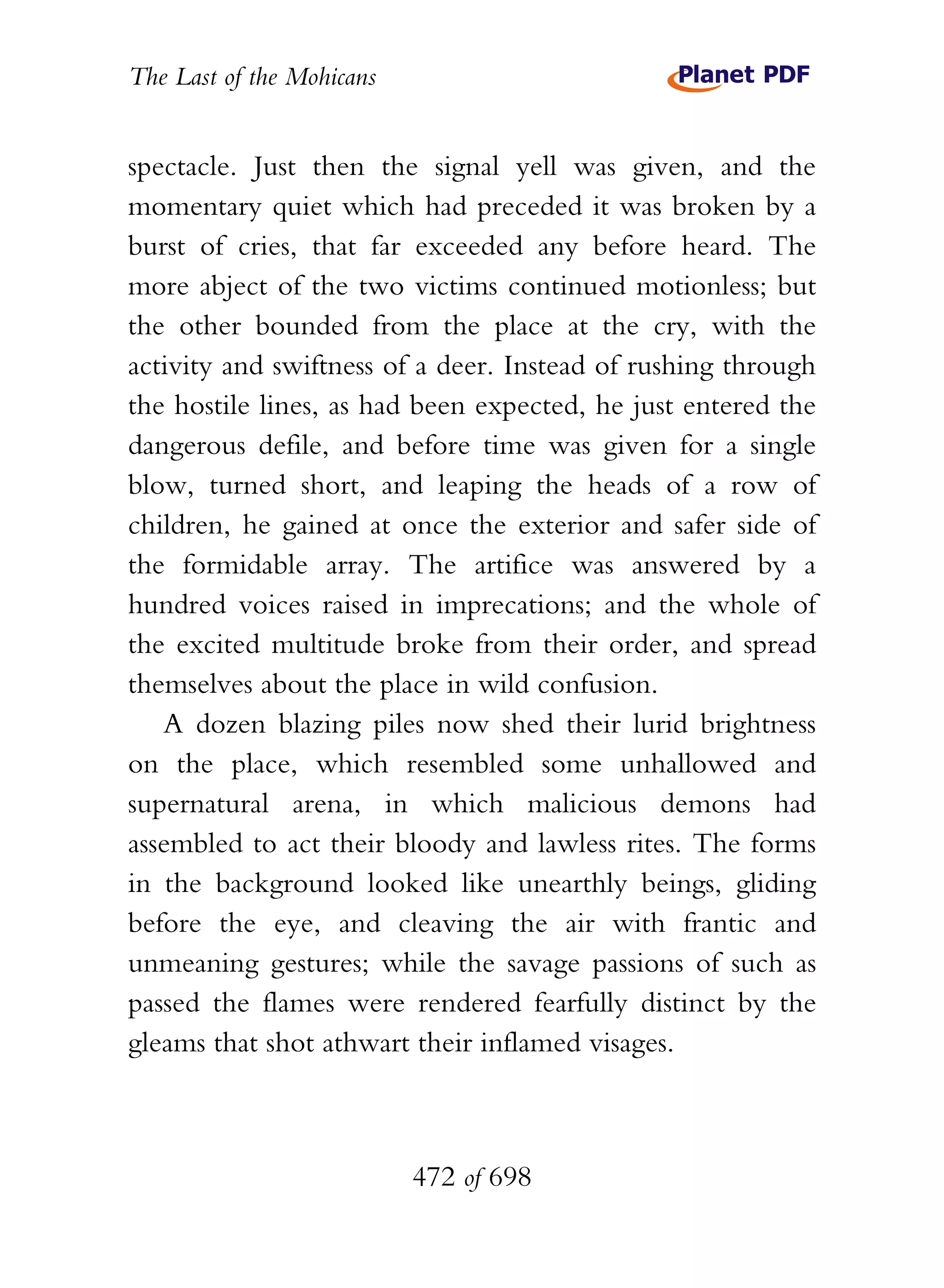 The Last of the Mohicans


spectacle. Just then the signal yell was given, and the
momentary quiet which had preceded it was broken by a
burst of cries, that far exceeded any before heard. The
more abject of the two victims continued motionless; but
the other bounded from the place at the cry, with the
activity and swiftness of a deer. Instead of rushing through
the hostile lines, as had been expected, he just entered the
dangerous defile, and before time was given for a single
blow, turned short, and leaping the heads of a row of
children, he gained at once the exterior and safer side of
the formidable array. The artifice was answered by a
hundred voices raised in imprecations; and the whole of
the excited multitude broke from their order, and spread
themselves about the place in wild confusion.
   A dozen blazing piles now shed their lurid brightness
on the place, which resembled some unhallowed and
supernatural arena, in which malicious demons had
assembled to act their bloody and lawless rites. The forms
in the background looked like unearthly beings, gliding
before the eye, and cleaving the air with frantic and
unmeaning gestures; while the savage passions of such as
passed the flames were rendered fearfully distinct by the
gleams that shot athwart their inflamed visages.



                           472 of 698
 