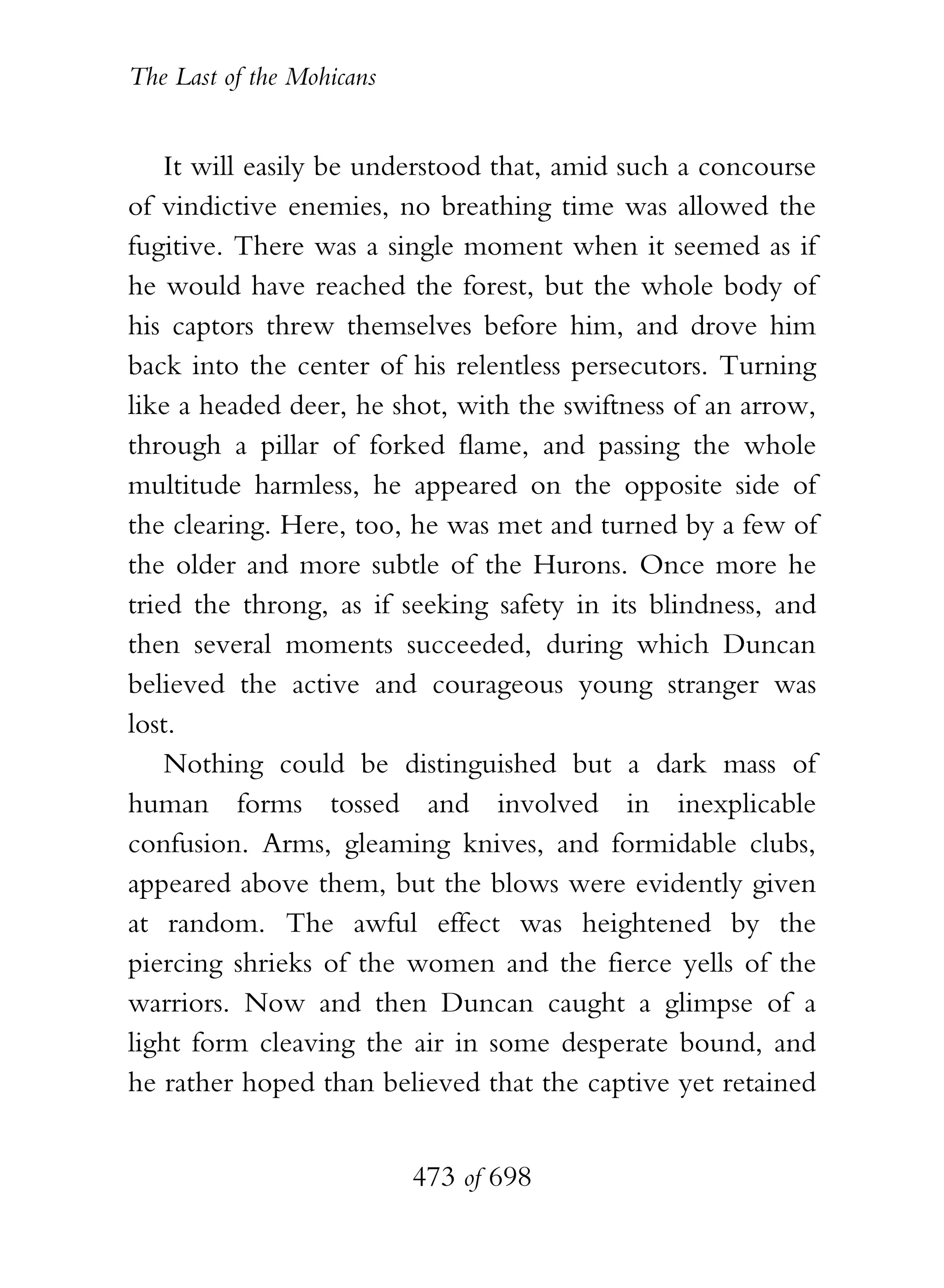 The Last of the Mohicans


    It will easily be understood that, amid such a concourse
of vindictive enemies, no breathing time was allowed the
fugitive. There was a single moment when it seemed as if
he would have reached the forest, but the whole body of
his captors threw themselves before him, and drove him
back into the center of his relentless persecutors. Turning
like a headed deer, he shot, with the swiftness of an arrow,
through a pillar of forked flame, and passing the whole
multitude harmless, he appeared on the opposite side of
the clearing. Here, too, he was met and turned by a few of
the older and more subtle of the Hurons. Once more he
tried the throng, as if seeking safety in its blindness, and
then several moments succeeded, during which Duncan
believed the active and courageous young stranger was
lost.
    Nothing could be distinguished but a dark mass of
human forms tossed and involved in inexplicable
confusion. Arms, gleaming knives, and formidable clubs,
appeared above them, but the blows were evidently given
at random. The awful effect was heightened by the
piercing shrieks of the women and the fierce yells of the
warriors. Now and then Duncan caught a glimpse of a
light form cleaving the air in some desperate bound, and
he rather hoped than believed that the captive yet retained


                           473 of 698
 
